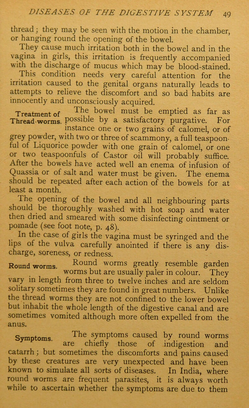 thread; they may be seen with the motion in the chamber, or hanging round the opening of the bowel. They cause much irritation both in the bowel and in the vagina in girls, this irritation is frequently accompanied with the discharge of mucus which may be blood-stained. This condition needs very careful attention for the irritation caused to the genital organs naturally leads to attempts to relieve the discomfort and so bad habits are innocently and unconsciously acquired. Treatment of ^he ^owel must be emptied as far as Thread-worms. Possible by a satisfactory purgative. For instance one or two grains of calomel, or of grey powder, with two or three of scammony, a full teaspoon- ful of Liquorice powder with one grain of calomel, or one or two teaspoonfuls of Castor oil will probably suffice. After the bowels have acted well an enema of infusion of Quassia or of salt and water must be given. The enema should be repeated after each action of the bowels for at least a month. The opening of the bowel and all neighbouring parts should be thoroughly washed with hot soap and water then dried and smeared with some disinfecting ointment or pomade (see foot note, p. 48). In the case of girls the vagina must be syringed and the lips of the vulva carefully anointed if there is any dis- charge, soreness, or redness. Roundworms. Round worms greatly resemble garden worms but are usually paler in colour. They vary in length from three to twelve inches and are seldom solitary sometimes they are found in great numbers. Unlike the thread worms they are not confined to the lower bowel but inhabit the whole length of the digestive canal and are sometimes vomited although more often expelled from the anus. Symptoms symptoms caused by round worms are chiefly those of indigestion and catarrh; but sometimes the discomforts and pains caused by these creatures are very unexpected and have been known to simulate all sorts of diseases. In India, where round worms are frequent parasites, it is always worth while to ascertain whether the symptoms are due to them