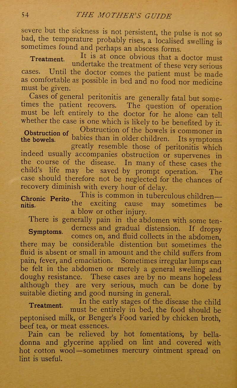 severe but the sickness is not persistent, the pulse is not so bad, the temperature probably rises, a localised swelling is sometimes found and perhaps an abscess forms. Treatment. ^ *s at once obvious that a doctor must undertake the treatment of these very serious cases. Until the doctor comes the patient must be made as comfortable as possible in bed and no food nor medicine must be given. Cases of general peritonitis are generally fatal but some- times the patient recovers. The question of operation must be left entirely to the doctor for he alone can tell whether the case is one which is likely to be benefited by it. Obstruction of Obstruction bowels is commoner in the bowels. babies than in older children. Its symptoms greatly resemble those of peritonitis which indeed usually accompanies obstruction or supervenes in the course of the disease. In many of these cases the child’s life may be saved by prompt operation. The case should therefore not be neglected for the chances of recovery diminish with every hour of delay. Chronic Perito- This is. ?ommon in tuberculous children— nitis. lbe exciting cause may sometimes be a blow or other injury. There is generally pain in the abdomen with some ten- Svmptoms Berness and gradual distension. If dropsy y p ‘ comes on, and fluid collects in the abdomen, there may be considerable distention but sometimes the fluid is absent or small in amount and the child suffers from pain, fever, and emaciation. Sometimes irregular lumps can be felt in the abdomen or merely a general swelling and doughy resistance. These cases are by no means hopeless although they are very serious, much can be done by suitable dieting and good nursing in general. T . , In the early stages of the disease the child rea men . must entirely in bed, the food should be peptonised milk, or Benger’s Food varied by chicken broth, beef tea, or meat essences. Pain can be relieved by hot fomentations, by bella- donna and glycerine applied on lint and covered with hot cotton wool—sometimes mercury ointment spread on lint is useful.