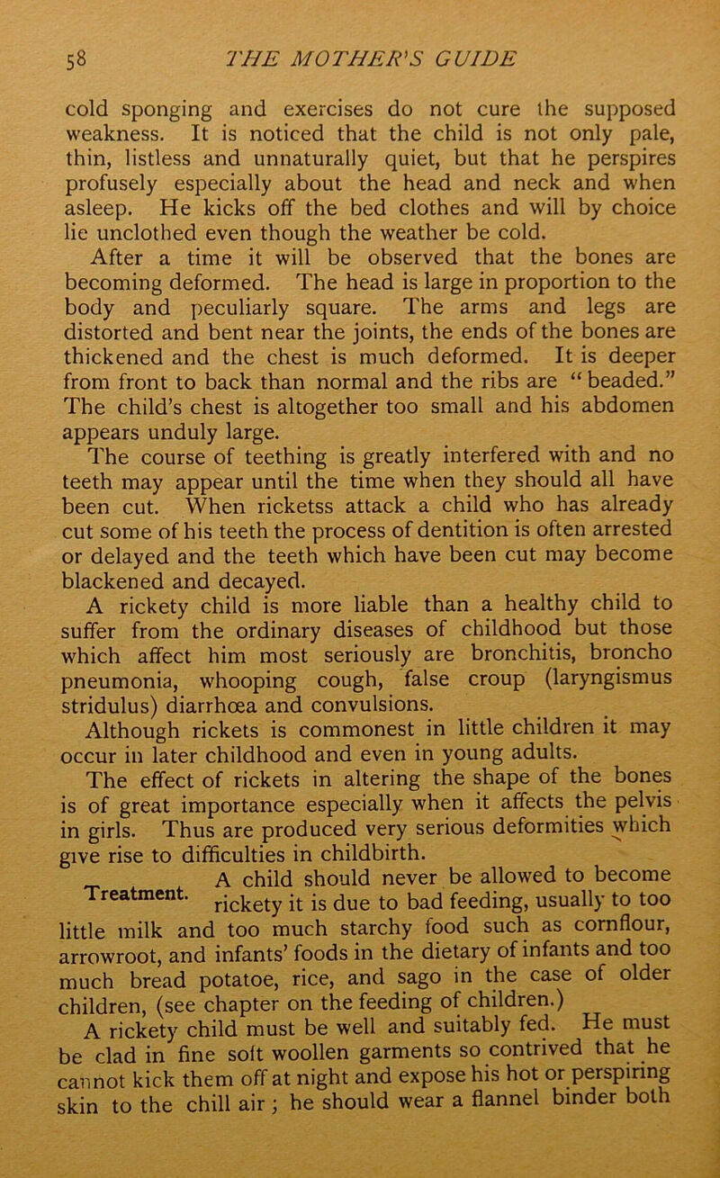 cold sponging and exercises do not cure the supposed weakness. It is noticed that the child is not only pale, thin, listless and unnaturally quiet, but that he perspires profusely especially about the head and neck and when asleep. He kicks off the bed clothes and will by choice lie unclothed even though the weather be cold. After a time it will be observed that the bones are becoming deformed. The head is large in proportion to the body and peculiarly square. The arms and legs are distorted and bent near the joints, the ends of the bones are thickened and the chest is much deformed. It is deeper from front to back than normal and the ribs are “beaded.” The child’s chest is altogether too small and his abdomen appears unduly large. The course of teething is greatly interfered with and no teeth may appear until the time when they should all have been cut. When ricketss attack a child who has already cut some of his teeth the process of dentition is often arrested or delayed and the teeth which have been cut may become blackened and decayed. A rickety child is more liable than a healthy child to suffer from the ordinary diseases of childhood but those which affect him most seriously are bronchitis, broncho pneumonia, whooping cough, false croup (laryngismus stridulus) diarrhoea and convulsions. Although rickets is commonest in little children it may occur in later childhood and even in young adults. The effect of rickets in altering the shape of the bones is of great importance especially when it affects the pelvis in girls. Thus are produced very serious deformities which give rise to difficulties in childbirth. A child should never be allowed to become Treatment. rjckety jt js due t0 bad feeding, usually to too little milk and too much starchy food such as cornflour, arrowroot, and infants’ foods in the dietary of infants and too much bread potatoe, rice, and sago in the case of older children, (see chapter on the feeding of children.) A rickety child must be well and suitably fed. He must be clad in fine soft woollen garments so contrived that he cannot kick them off at night and expose his hot or perspiring skin to the chill air ; he should wear a flannel binder both