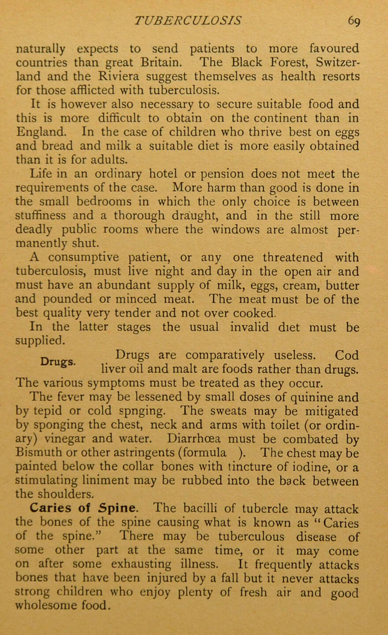 naturally expects to send patients to more favoured countries than great Britain. The Black Forest, Switzer- land and the Riviera suggest themselves as health resorts for those afflicted with tuberculosis. It is however also necessary to secure suitable food and this is more difficult to obtain on the continent than in England. In the case of children who thrive best on eggs and bread and milk a suitable diet is more easily obtained than it is for adults. Life in an ordinary hotel or pension does not meet the requirements of the case. More harm than good is done in the small bedrooms in which the only choice is between stuffiness and a thorough draught, and in the still more deadly public rooms where the windows are almost per- manently shut. A consumptive patient, or any one threatened with tuberculosis, must live night and day in the open air and must have an abundant supply of milk, eggs, cream, butter and pounded or minced meat. The meat must be of the best quality very tender and not over cooked. In the latter stages the usual invalid diet must be supplied. Drugs are comparatively useless. Cod liver oil and malt are foods rather than drugs. The various symptoms must be treated as they occur. The fever may be lessened by small doses of quinine and by tepid or cold spnging. The sweats may be mitigated by sponging the chest, neck and arms with toilet (or ordin- ary) vinegar and water. Diarrhoea must be combated by Bismuth or other astringents (formula ). The chest may be painted below the collar bones with tincture of iodine, or a stimulating liniment may be rubbed into the back between the shoulders. Caries of Spine. The bacilli of tubercle may attack the bones of the spine causing what is known as “ Caries of the spine.” There may be tuberculous disease of some other part at the same time, or it may come on after some exhausting illness. It frequently attacks bones that have been injured by a fall but it never attacks strong children who enjoy plenty of fresh air and good wholesome food.