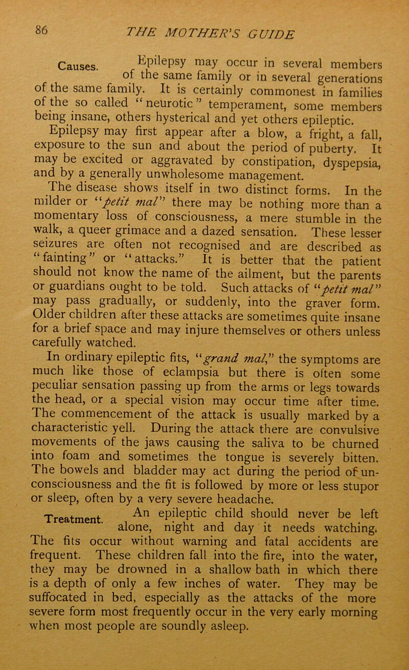 Causes. Epilepsy may occur in several members of the same family or in several generations of the same family. It is certainly commonest in families of the so called neurotic ’ temperament, some members being insane, others hysterical and yet others epileptic. Epilepsy may first appear after a blow, a fright, a fail, exposure to the sun and about the period of puberty. It may be excited or aggravated by constipation, dyspepsia, and by a generally unwholesome management. The disease shows itself in two distinct forms. In the milder or “petit vial” there may be nothing more than a momentary loss of consciousness, a mere stumble in the walk, a queer grimace and a dazed sensation. These lesser seizures are often not recognised and are described as “fainting” or “attacks.” It is better that the patient should not know the name of the ailment, but the parents or guardians ought to be told. Such attacks of “petit vial” may pass gradually, or suddenly, into the graver form. Older children after these attacks are sometimes quite insane for a brief space and may injure themselves or others unless carefully watched. In ordinary epileptic fits, ''''grand mal,,” the symptoms are much like those of eclampsia but there is often some peculiar sensation passing up from the arms or legs towards the head, or a special vision may occur time after time. The commencement of the attack is usually marked by a characteristic yell. During the attack there are convulsive movements of the jaws causing the saliva to be churned into foam and sometimes the tongue is severely bitten. The bowels and bladder may act during the period of un- consciousness and the fit is followed by more or less stupor or sleep, often by a very severe headache. Treatment An eP^eP^c child should never be left alone, night and day it needs watching. The fits occur without warning and fatal accidents are frequent. These children fall into the fire, into the water, they may be drowned in a shallow bath in which there is a depth of only a few inches of water. They may be suffocated in bed, especially as the attacks of the more severe form most frequently occur in the very early morning when most people are soundly asleep.