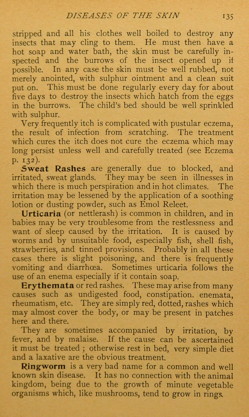 stripped and all his clothes well boiled to destroy any insects that may cling to them. He must then have a hot soap and water bath, the skin must be carefully in- spected and the burrows of the insect opened up if possible. In any case the skin must be well rubbed, not merely anointed, with sulphur ointment and a clean suit put on. This must be done regularly every day for about five days to destroy the insects which hatch from the eggs in the burrows. The child’s bed should be well sprinkled with sulphur. Very frequently itch is complicated with pustular eczema, the result of infection from scratching. The treatment which cures the itch does not cure the eczema which may long persist unless well and carefully treated (see Eczema p. 132). Sweat Rashes are generally due to blocked, and irritated, sweat glands. They may be seen in illnesses in which there is much perspiration and in hot climates. The irritation may be lessened by the application of a soothing lotion or dusting powder, such as Emol Releet. Urticaria (or nettlerash) is common in children, and in babies may be very troublesome from the restlessness and want of sleep caused by the irritation. It is caused by worms and by unsuitable food, especially fish, shell fish, strawberries, and tinned provisions. Probably in all these cases there is slight poisoning, and there is frequently vomiting and diarrhoea. Sometimes urticaria follows the use of an enema especially if it contain soap. Erythemata or red rashes. These may arise from many causes such as undigested food, constipation, enemata, rheumatism, etc. They are simply red, dotted, rashes which may almost cover the body, or may be present in patches here and there. They are sometimes accompanied by irritation, by fever, and by malaise. If the cause can be ascertained it must be treated ; otherwise rest in bed, very simple diet and a laxative are the obvious treatment. Ringworm is a very bad name for a common and well known skin disease. It has no connection with the animal kingdom, being due to the growth of minute vegetable organisms which, like mushrooms, tend to grow in rings.
