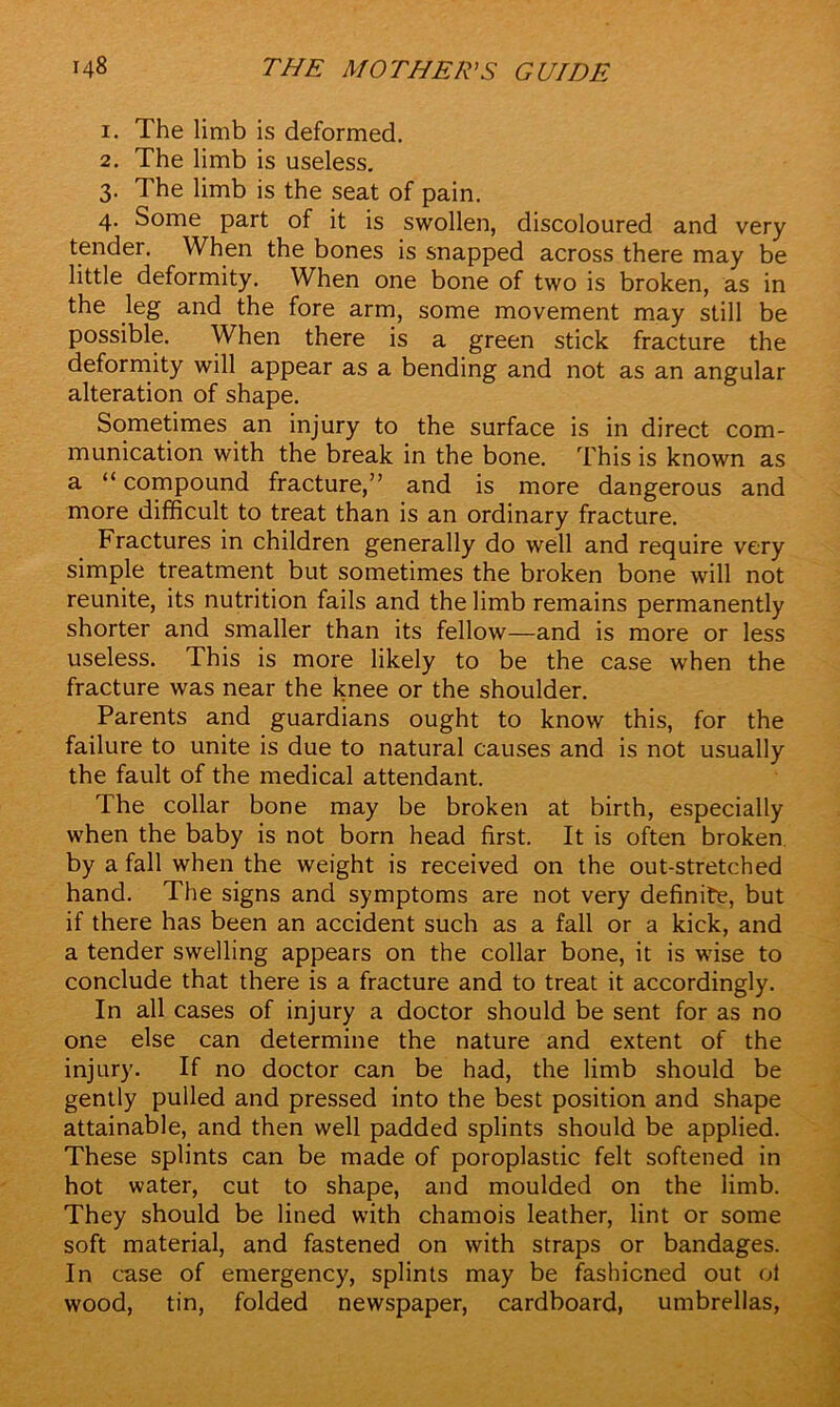 1. The limb is deformed. 2. The limb is useless. 3. The limb is the seat of pain. 4. Some part of it is swollen, discoloured and very tender. When the bones is snapped across there may be little deformity. When one bone of two is broken, as in the leg and the fore arm, some movement may still be possible. When there is a green stick fracture the deformity will appear as a bending and not as an angular alteration of shape. Sometimes an injury to the surface is in direct com- munication with the break in the bone. This is known as a “ compound fracture,” and is more dangerous and more difficult to treat than is an ordinary fracture. Fractures in children generally do well and require very simple treatment but sometimes the broken bone will not reunite, its nutrition fails and the limb remains permanently shorter and smaller than its fellow—and is more or less useless. This is more likely to be the case when the fracture was near the knee or the shoulder. Parents and guardians ought to know this, for the failure to unite is due to natural causes and is not usually the fault of the medical attendant. The collar bone may be broken at birth, especially when the baby is not born head first. It is often broken by a fall when the weight is received on the out-stretched hand. The signs and symptoms are not very definite, but if there has been an accident such as a fall or a kick, and a tender swelling appears on the collar bone, it is wise to conclude that there is a fracture and to treat it accordingly. In all cases of injury a doctor should be sent for as no one else can determine the nature and extent of the injury. If no doctor can be had, the limb should be gently pulled and pressed into the best position and shape attainable, and then well padded splints should be applied. These splints can be made of poroplastic felt softened in hot water, cut to shape, and moulded on the limb. They should be lined with chamois leather, lint or some soft material, and fastened on with straps or bandages. In case of emergency, splints may be fashioned out ol wood, tin, folded newspaper, cardboard, umbrellas,