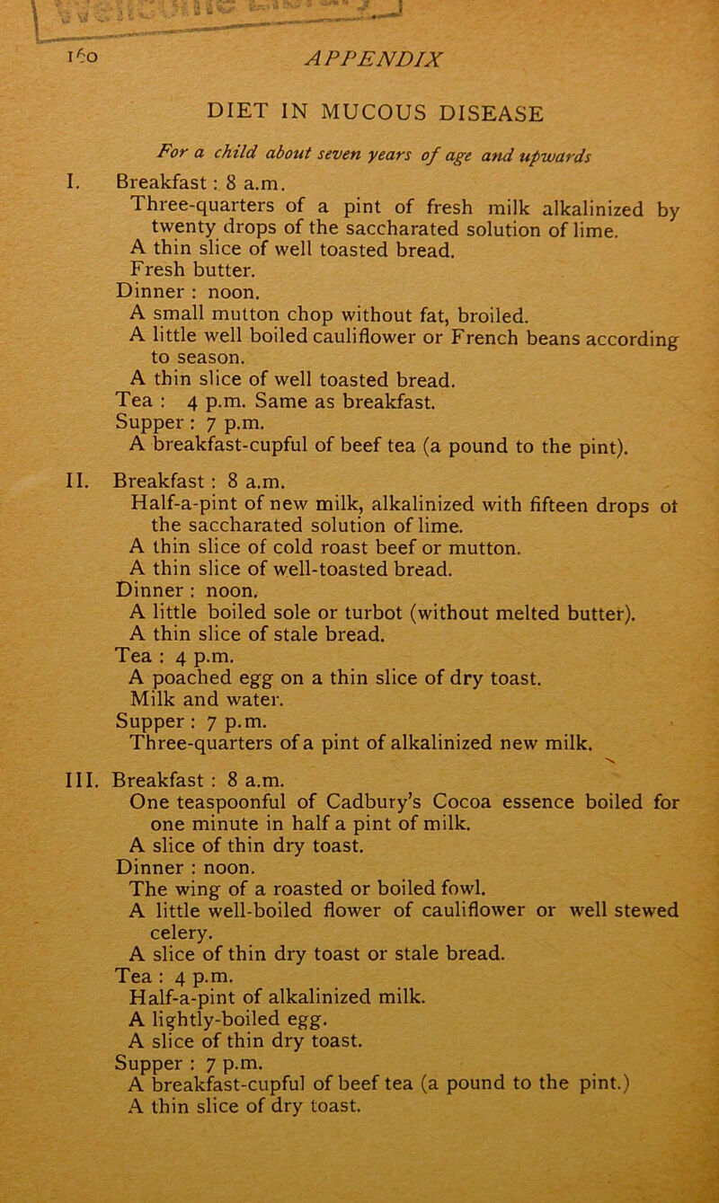 DIET IN MUCOUS DISEASE For a child about seven years of age and upwards I. Breakfast: 8 a.m. Three-quarters of a pint of fresh milk alkalinized by twenty drops of the saceharated solution of lime. A thin slice of well toasted bread. Fresh butter. Dinner : noon. A small mutton chop without fat, broiled. A little well boiled cauliflower or French beans according to season. A thin slice of well toasted bread. Tea : 4 p.m. Same as breakfast. Supper : 7 p.m. A breakfast-cupful of beef tea (a pound to the pint). II. Breakfast : 8 a.m. Half-a-pint of new milk, alkalinized with fifteen drops ot the saceharated solution of lime. A thin slice of cold roast beef or mutton. A thin slice of well-toasted bread. Dinner : noon. A little boiled sole or turbot (without melted butter). A thin slice of stale bread. Tea : 4 p.m. A poached egg on a thin slice of dry toast. Milk and water. Supper : 7 p.m. Three-quarters of a pint of alkalinized new milk. N III. Breakfast : 8 a.m. One teaspoonful of Cadbury’s Cocoa essence boiled for one minute in half a pint of milk. A slice of thin dry toast. Dinner : noon. The wing of a roasted or boiled fowl. A little well-boiled flower of cauliflower or well stewed celery. A slice of thin dry toast or stale bread. Tea : 4 p.m. Half-a-pint of alkalinized milk. A lightly-boiled egg. A slice of thin dry toast. Supper : 7 p.m. A breakfast-cupful of beef tea (a pound to the pint.) A thin slice of dry toast.