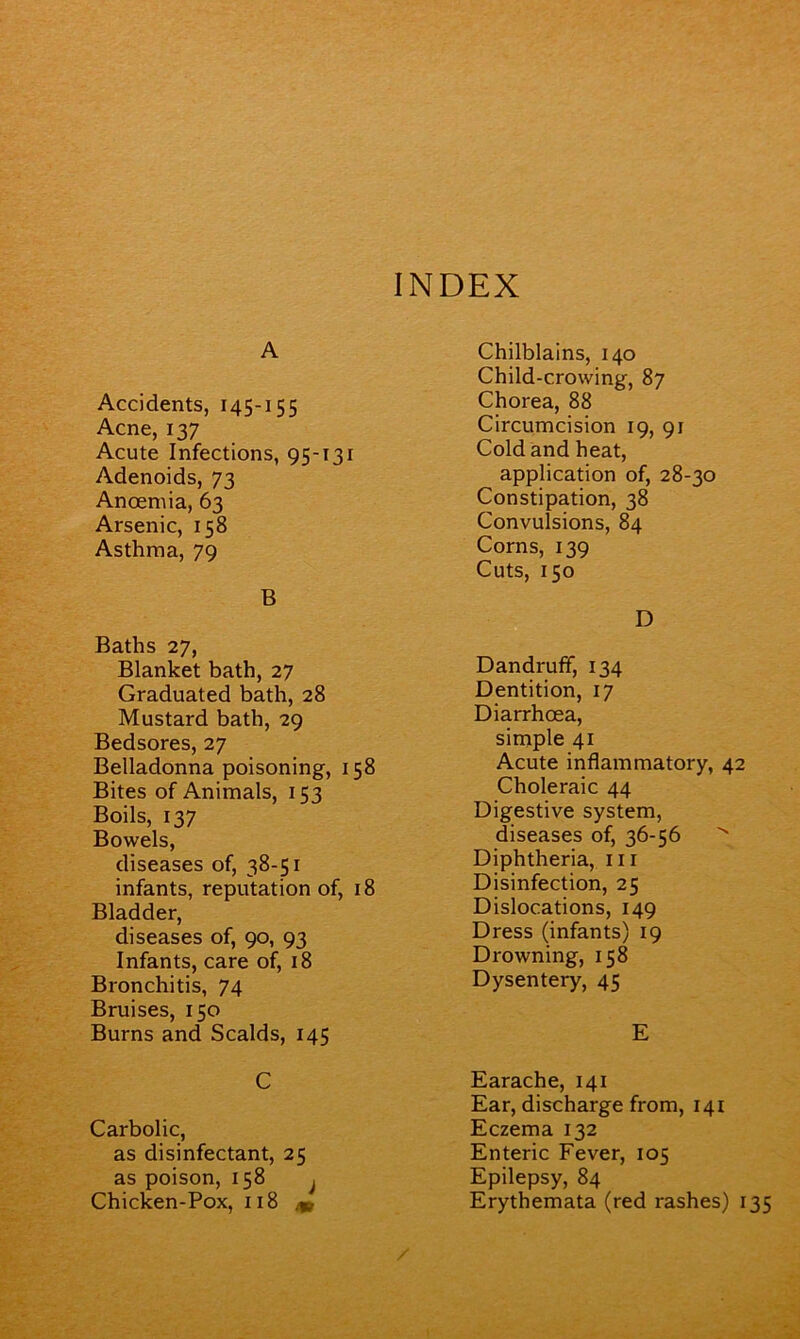 INDEX A Accidents, 145-155 Acne, 137 Acute Infections, 95-131 Adenoids, 73 Anoemia, 63 Arsenic, 158 Asthma, 79 B Baths 27, Blanket bath, 27 Graduated bath, 28 Mustard bath, 29 Bedsores, 27 Belladonna poisoning, 158 Bites of Animals, 153 Boils, 137 Bowels, diseases of, 38-51 infants, reputation of, 18 Bladder, diseases of, 90, 93 Infants, care of, 18 Bronchitis, 74 Bruises, 150 Burns and Scalds, 145 C Carbolic, as disinfectant, 25 as poison, 158 j Chicken-Pox, 118 & Chilblains, 140 Child-crowing, 87 Chorea, 88 Circumcision 19, 91 Cold and heat, application of, 28-30 Constipation, 38 Convulsions, 84 Corns, 139 Cuts, 150 D Dandruff, 134 Dentition, 17 Diarrhoea, simple 41 Acute inflammatory, 42 Choleraic 44 Digestive system, diseases of, 36-56 Diphtheria, hi Disinfection, 25 Dislocations, 149 Dress (infants) 19 Drowning, 158 Dysentery, 45 E Earache, 141 Ear, discharge from, 141 Eczema 132 Enteric Fever, 105 Epilepsy, 84 Erythemata (red rashes) 135