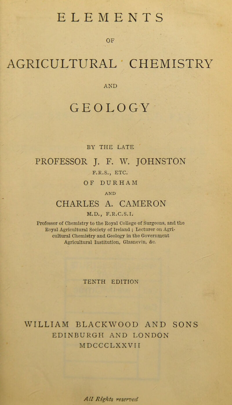 ELEMENTS OF AGRICULTURAL ' CHEMISTRY AND GEOLOGY BY THE LATE PROFESSOR J. F. W. JOHNSTON F.R.S., ETC. OF DURHAM AND CHARLES A. CAMERON M.D., F.R.C.S.I. Professor of Chemistry to the Royal College of Surgeons, and the Royal Agricultural Society of Ireland ; Lecturer on Agri- cultural Chemistry and Geology in the Government Agricultural Institution, Glasnevin, &c. TENTH EDITION WILLIAM BLACKWOOD AND SONS EDINBURGH AND LONDON MDCCCLXXVII All Rights resented