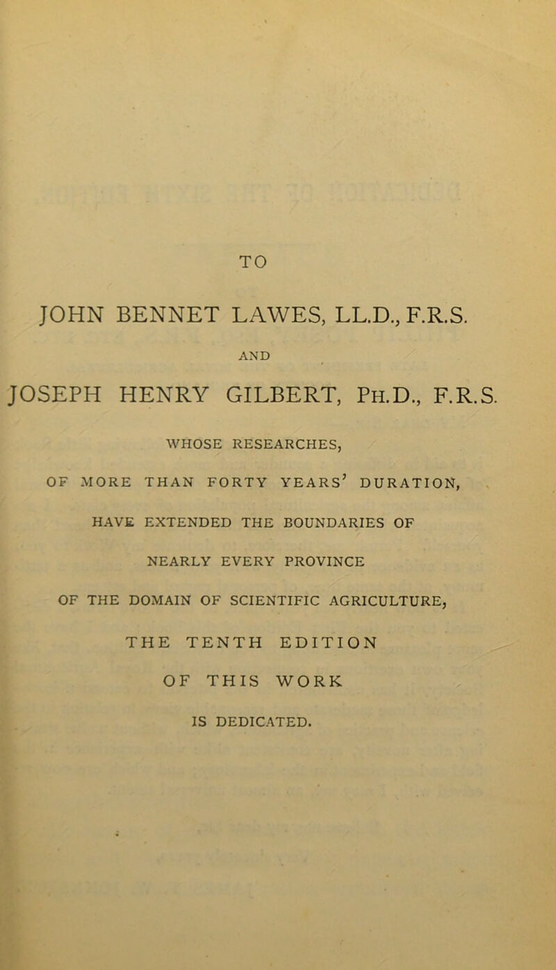 TO JOHN BENNET LAWES, LL.D, F.R.S. AND JOSEPH HENRY GILBERT, Ph.D., F.R.S. WHOSE RESEARCHES, OF MORE THAN FORTY YEARS’ DURATION, HAVE EXTENDED THE BOUNDARIES OF NEARLY EVERY PROVINCE OF THE DOMAIN OF SCIENTIFIC AGRICULTURE, THE TENTH EDITION OF THIS WORK IS DEDICATED.