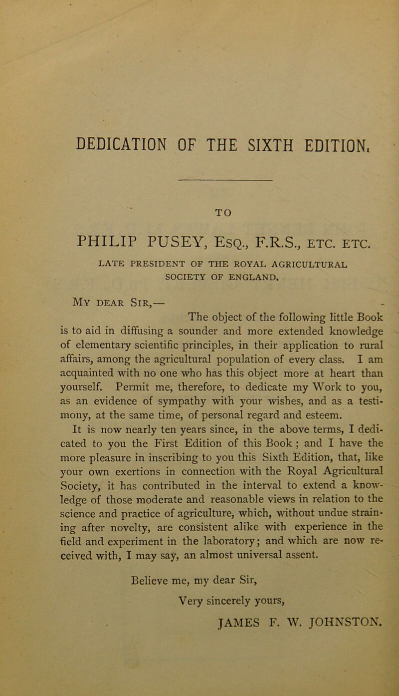 DEDICATION OF THE SIXTH EDITION. TO PHILIP PUSEY, Esq., F.R.S., etc. etc. LATE PRESIDENT OF THE ROYAL AGRICULTURAL SOCIETY OF ENGLAND. My dear. Sir,— The object of the following little Book is to aid in diffusing a sounder and more extended knowledge of elementary scientific principles, in their application to rural affairs, among the agricultural population of every class. I am acquainted with no one who has this object more at heart than yourself. Permit me, therefore, to dedicate my Work to you, as an evidence of sympathy with your -wishes, and as a testi- mony, at the same time, of personal regard and esteem. It is now nearly ten years since, in the above terms, I dedi- cated to you the First Edition of this Book ; and I have the more pleasure in inscribing to you this Sixth Edition, that, like your own exertions in connection with the Royal Agricultural Society, it has contributed in the interval to extend a know- ledge of those moderate and reasonable views in relation to the science and practice of agriculture, which, without undue strain- ing after novelty, are consistent alike with experience in the field and experiment in the laboratory; and which are now re- ceived with, I may say, an almost universal assent. Believe me, my dear Sir, Very sincerely yours, JAMES F. W. JOHNSTON.