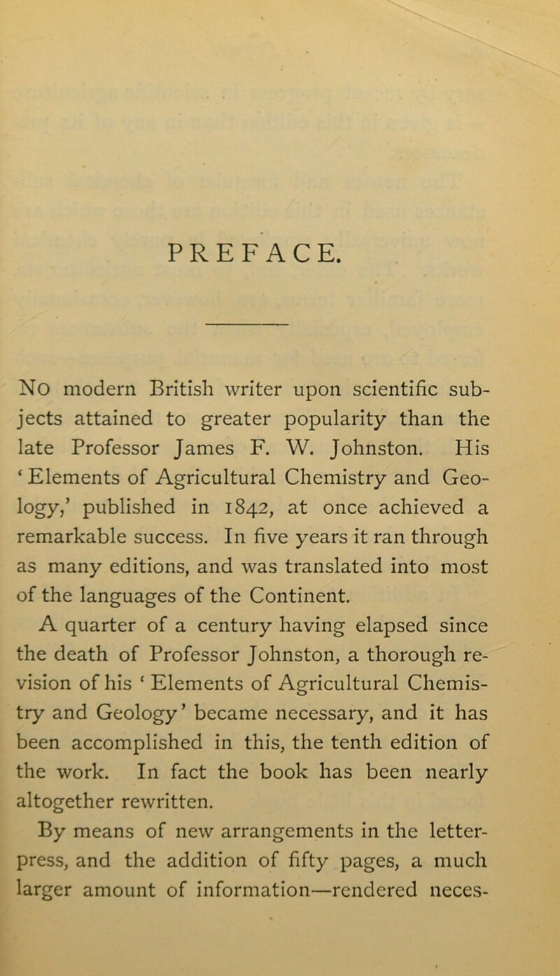 PREFACE. No modern British writer upon scientific sub- jects attained to greater popularity than the late Professor James F. W. Johnston. His ‘ Elements of Agricultural Chemistry and Geo- logy/ published in 1842, at once achieved a remarkable success. In five years it ran through as many editions, and was translated into most of the languages of the Continent. A quarter of a century having elapsed since the death of Professor Johnston, a thorough re- vision of his c Elements of Agricultural Chemis- try and Geology’ became necessary, and it has been accomplished in this, the tenth edition of the work. In fact the book has been nearly altogether rewritten. By means of new arrangements in the letter- press, and the addition of fifty pages, a much larger amount of information—rendered neces-