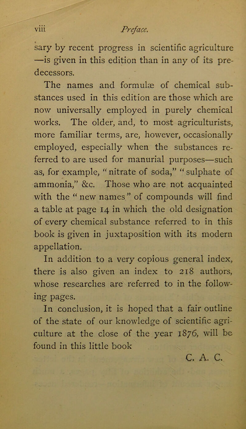 sary by recent progress in scientific agriculture —is given in this edition than in any of its pre- decessors. The names and formulae of chemical sub- stances used in this edition are those which are now universally employed in purely chemical works. The older, and, to most agriculturists, more familiar terms, are, however, occasionally employed, especially when the substances re- ferred to are used for manurial purposes—such as, for example, “ nitrate of soda,” “ sulphate of ammonia,” &c. Those who are not acquainted with the “ new names ” of compounds will find a table at page 14 in which the old designation of every chemical substance referred to in this book is given in juxtaposition with its modern appellation. In addition to a very copious general index, there is also given an index to 218 authors, whose researches are referred to in the follow- ing pages. In conclusion, it is hoped that a fair outline of the state of our knowledge of scientific agri- culture at the close of the year 1876, will be found in this little book C. A. C.