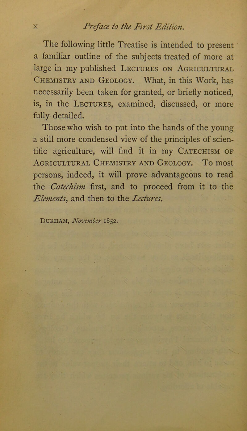 The following little Treatise is intended to present a familiar outline of the subjects treated of more at large in my published Lectures on Agricultural Chemistry and Geology. What, in this Work, has necessarily been taken for granted, or briefly noticed, is, in the Lectures, examined, discussed, or more fully detailed. Those who wish to put into the hands of the young a still more condensed view of the principles of scien- tific agriculture, will find it in my Catechism of Agricultural Chemistry and Geology. To most persons, indeed, it will prove advantageous to read the Catechism first, and to proceed from it to the Elements, and then to the Lectures, Durham, November 1852.