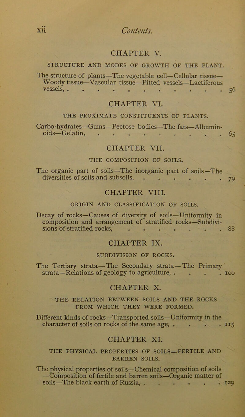 CHAPTER V. STRUCTURE AND MODES OF GROWTH OF THE PLANT. The structure of plants—The vegetable cell—Cellular tissue— Woody tissue—Vascular tissue—Pitted vessels—Lactiferous vessels, . 56 CHAPTER VI. THE PROXIMATE CONSTITUENTS OF PLANTS. Carbo-hydrates—Gums—Pectose bodies—The fats—Albumin- oids—Gelatin, 65 CPIAPTER VII. THE COMPOSITION OF SOILS. The organic part of soils—The inorganic part of soils—The diversities of soils and subsoils 79 CHAPTER VIII. ORIGIN AND CLASSIFICATION OF SOILS. Decay of rocks—Causes of diversity of soils—Uniformity in composition and arrangement of stratified rocks—Subdivi- sions of stratified rocks, 83 CHAPTER IX. SUBDIVISION OF ROCKS. The Tertiary strata—The Secondary strata—The Primary strata—Relations of geology to agriculture 100 CHAPTER X. THE RELATION BETWEEN SOILS AND THE ROCKS FROM WHICH THEY WERE FORMED. Different kinds of rocks—Transported soils—Uniformity in the character of soils on rocks of the same age, . . . . 115 CHAPTER XI. THE PHYSICAL PROPERTIES OF SOILS—FERTILE AND BARREN SOILS. The physical properties of soils—Chemical composition of soils —Composition of fertile and barren soils—Organic matter of soils—The black earth of Russia, 129