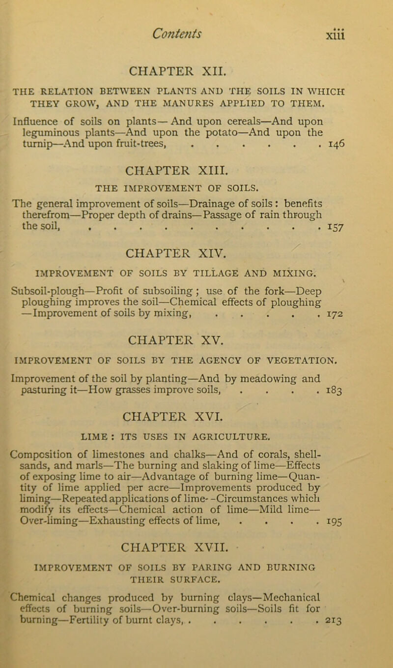 CHAPTER XII. THE RELATION BETWEEN PLANTS AND THE SOILS IN WHICH THEY GROW, AND THE MANURES APPLIED TO THEM. Influence of soils on plants—And upon cereals—And upon leguminous plants—And upon the potato—And upon the turnip—And upon fruit-trees, 146 CHAPTER XIII. THE IMPROVEMENT OF SOILS. The general improvement of soils—Drainage of soils : benefits therefrom—Proper depth of drains—Passage of rain through the soil, 157 CHAPTER XIV. IMPROVEMENT OF SOILS BY TILLAGE AND MIXING. Subsoil-plough—Profit of subsoiling ; use of the fork—Deep ploughing improves the soil—Chemical effects of ploughing —Improvement of soils by mixing, 172 CHAPTER XV. IMPROVEMENT OF SOILS BY THE AGENCY OF VEGETATION. Improvement of the soil by planting—And by meadowing and pasturing it—How grasses improve soils, . . . .183 CHAPTER XVI. LIME : ITS USES IN AGRICULTURE. Composition of limestones and chalks—And of corals, shell- sands, and marls—The burning and slaking of lime—Effects of exposing lime to air—Advantage of burning lime—Quan- tity of lime applied per acre—Improvements produced by liming—Repeated applications of lime- -Circumstances which modify its effects—Chemical action of lime—Mild lime— Over-liming—Exhausting effects of lime, .... 195 CHAPTER XVII. IMPROVEMENT OF SOILS BY PARING AND BURNING THEIR SURFACE. Chemical changes produced by burning clays—Mechanical effects of burning soils—Over-burning soils—Soils fit for burning—Fertility of burnt clays 213