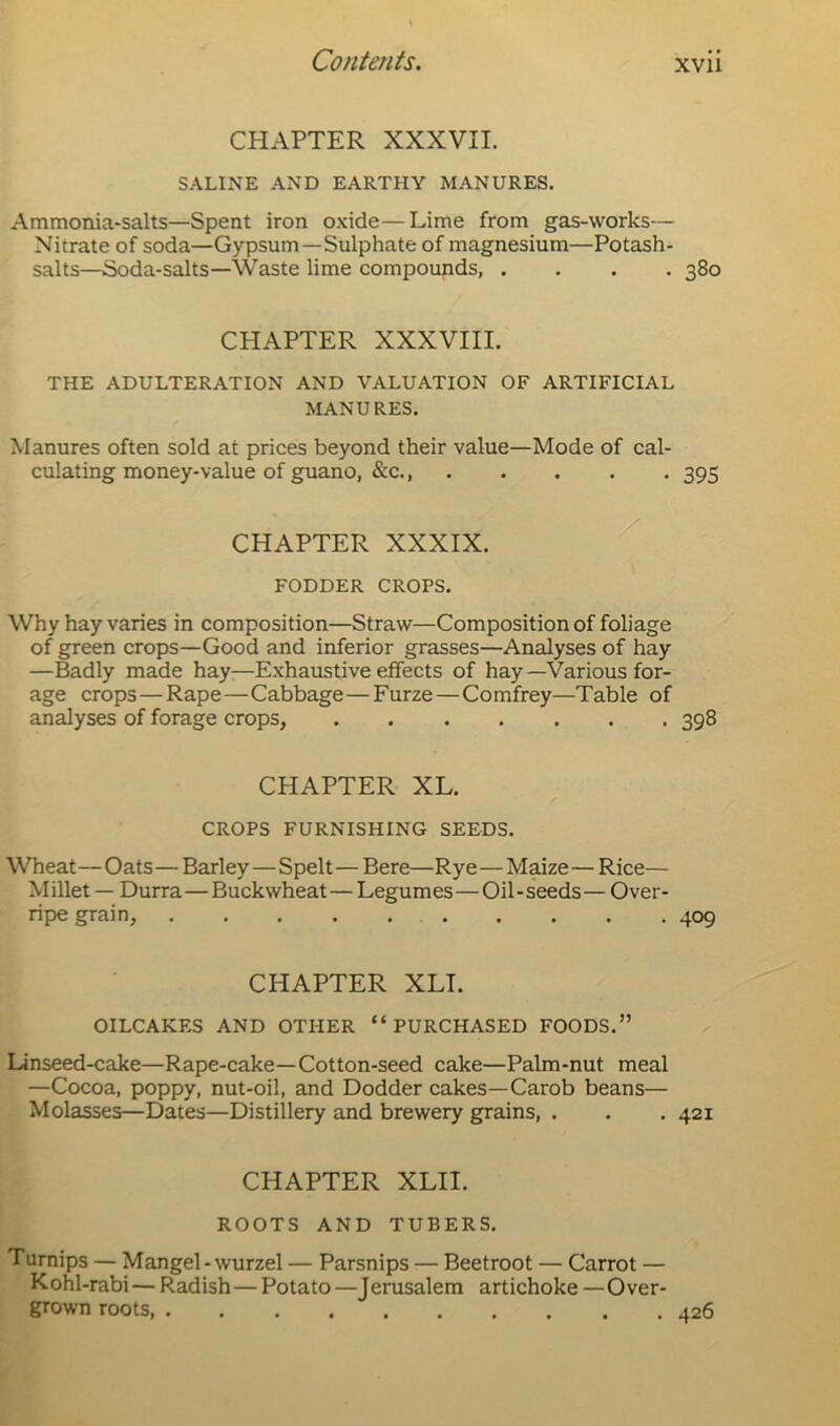 CHAPTER XXXVII. SALINE AND EARTHY MANURES. Ammonia-salts—Spent iron oxide—Lime from gas-works— Nitrate of soda—Gypsum—Sulphate of magnesium—Potash- salts—Soda-salts—Waste lime compounds, .... 380 CHAPTER XXXVIII. THE ADULTERATION AND VALUATION OF ARTIFICIAL MANURES. Manures often sold at prices beyond their value—Mode of cal- culating money-value of guano, &c., 395 CHAPTER XXXIX. FODDER CROPS. Why hay varies in composition—Straw—Composition of foliage of green crops—Good and inferior grasses—Analyses of hay —Badly made hay—Exhaustive effects of hay —Various for- age crops—Rape—Cabbage—Furze — Comfrey—Table of analyses of forage crops, 398 CHAPTER XL. CROPS FURNISHING SEEDS. Wheat—Oats—Barley—Spelt — Bere—Rye—Maize—Rice— Millet — Durra—Buckwheat—Legumes—Oil-seeds— Over- ripe grain, .......... 409 CHAPTER XLT. OILCAKES AND OTHER “PURCHASED FOODS.” Linseed-cake—Rape-cake—Cotton-seed cake—Palm-nut meal —Cocoa, poppy, nut-oil, and Dodder cakes—Carob beans— Molasses—Dates—Distillery and brewery grains, . . . 421 CHAPTER XLII. ROOTS AND TUBERS. Turnips — Mangel-wurzel — Parsnips — Beetroot — Carrot — Kohl-rabi — Radish — Potato —Jerusalem artichoke — Over- grown roots 426