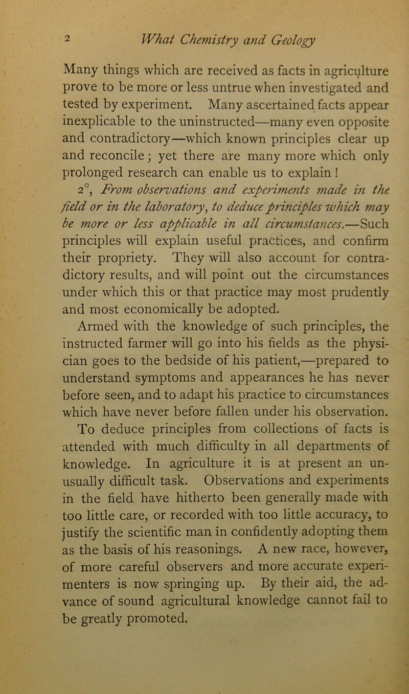 Many things which are received as facts in agriculture prove to be more or less untrue when investigated and tested by experiment. Many ascertained facts appear inexplicable to the uninstructed—many even opposite and contradictory—which known principles clear up and reconcile; yet there are many more which only prolonged research can enable us to explain! 2°, From observations and experiments made in the field or in the laboratory, to deduce principles which may be more or less applicable in all circumstances.—Such principles will explain useful practices, and confirm their propriety. They will also account for contra- dictory results, and will point out the circumstances under which this or that practice may most prudently and most economically be adopted. Armed with the knowledge of such principles, the instructed farmer will go into his fields as the physi- cian goes to the bedside of his patient,—prepared to understand symptoms and appearances he has never before seen, and to adapt his practice to circumstances which have never before fallen under his observation. To deduce principles from collections of facts is attended with much difficulty in all departments of knowledge. In agriculture it is at present an un- usually difficult task. Observations and experiments in the field have hitherto been generally made with too little care, or recorded with too little accuracy, to justify the scientific man in confidently adopting them as the basis of his reasonings. A new race, however, of more careful observers and more accurate experi- menters is now springing up. By their aid, the ad- vance of sound agricultural knowledge cannot fail to be greatly promoted.