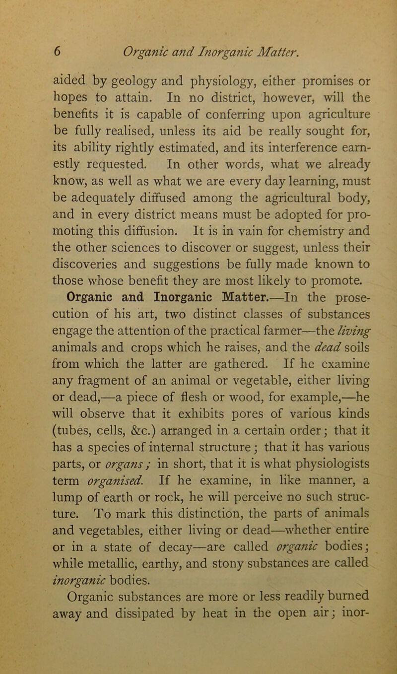 aided by geology and physiology, either promises or hopes to attain. In no district, however, will the benefits it is capable of conferring upon agriculture be fully realised, unless its aid be really sought for, its ability rightly estimated, and its interference earn- estly requested. In other words, what we already know, as well as what we are every day learning, must be adequately diffused among the agricultural body, and in every district means must be adopted for pro- moting this diffusion. It is in vain for chemistry and the other sciences to discover or suggest, unless their discoveries and suggestions be fully made known to those whose benefit they are most likely to promote. Organic and Inorganic Matter.—In the prose- cution of his art, two distinct classes of substances engage the attention of the practical farmer—the living animals and crops which he raises, and the dead soils from which the latter are gathered. If he examine any fragment of an animal or vegetable, either living or dead,—a piece of flesh or wood, for example,—he will observe that it exhibits pores of various kinds (tubes, cells, &c.) arranged in a certain order; that it has a species of internal structure; that it has various parts, or organs ; in short, that it is what physiologists term organised. If he examine, in like manner, a lump of earth or rock, he will perceive no such struc- ture. To mark this distinction, the parts of animals and vegetables, either living or dead—whether entire or in a state of decay—are called organic bodies; while metallic, earthy, and stony substances are called inorganic bodies. Organic substances are more or less readily burned away and dissipated by heat in the open air; inor-