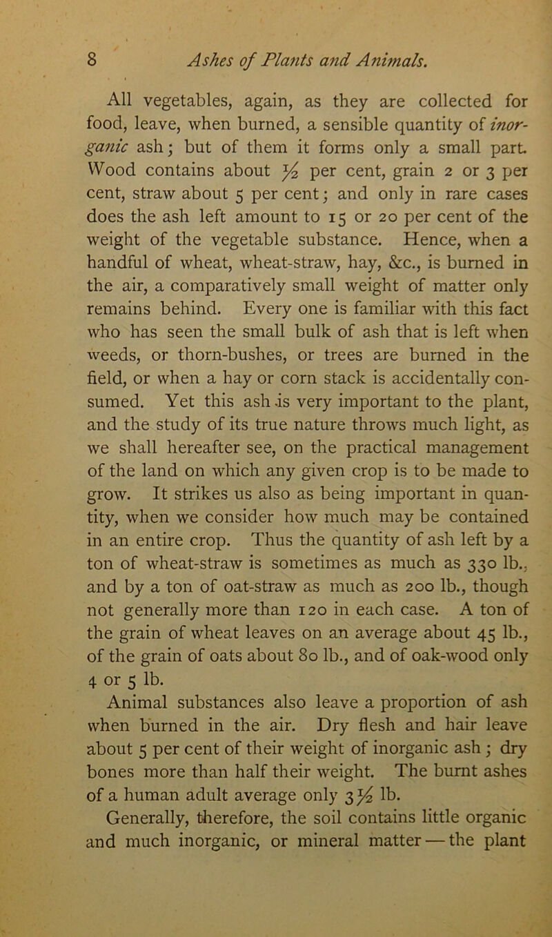 All vegetables, again, as they are collected for food, leave, when burned, a sensible quantity of inor- ganic ash; but of them it forms only a small part Wood contains about y2 per cent, grain 2 or 3 per cent, straw about 5 per cent; and only in rare cases does the ash left amount to 15 or 20 per cent of the weight of the vegetable substance. Hence, when a handful of wheat, wheat-straw, hay, &c., is burned in the air, a comparatively small weight of matter only remains behind. Every one is familiar with this fact who has seen the small bulk of ash that is left when weeds, or thorn-bushes, or trees are burned in the field, or when a hay or corn stack is accidentally con- sumed. Yet this ash .is very important to the plant, and the study of its true nature throws much light, as we shall hereafter see, on the practical management of the land on which any given crop is to be made to grow. It strikes us also as being important in quan- tity, when we consider how much may be contained in an entire crop. Thus the quantity of ash left by a ton of wheat-straw is sometimes as much as 330 lb.: and by a ton of oat-straw as much as 200 lb., though not generally more than 120 in each case. A ton of the grain of wheat leaves on an average about 45 lb., of the grain of oats about 80 lb., and of oak-wood only 4 or 5 lb. Animal substances also leave a proportion of ash when burned in the air. Dry flesh and hair leave about 5 per cent of their weight of inorganic ash ; dry bones more than half their weight. The burnt ashes of a human adult average only 3^ lb. Generally, therefore, the soil contains little organic and much inorganic, or mineral matter — the plant