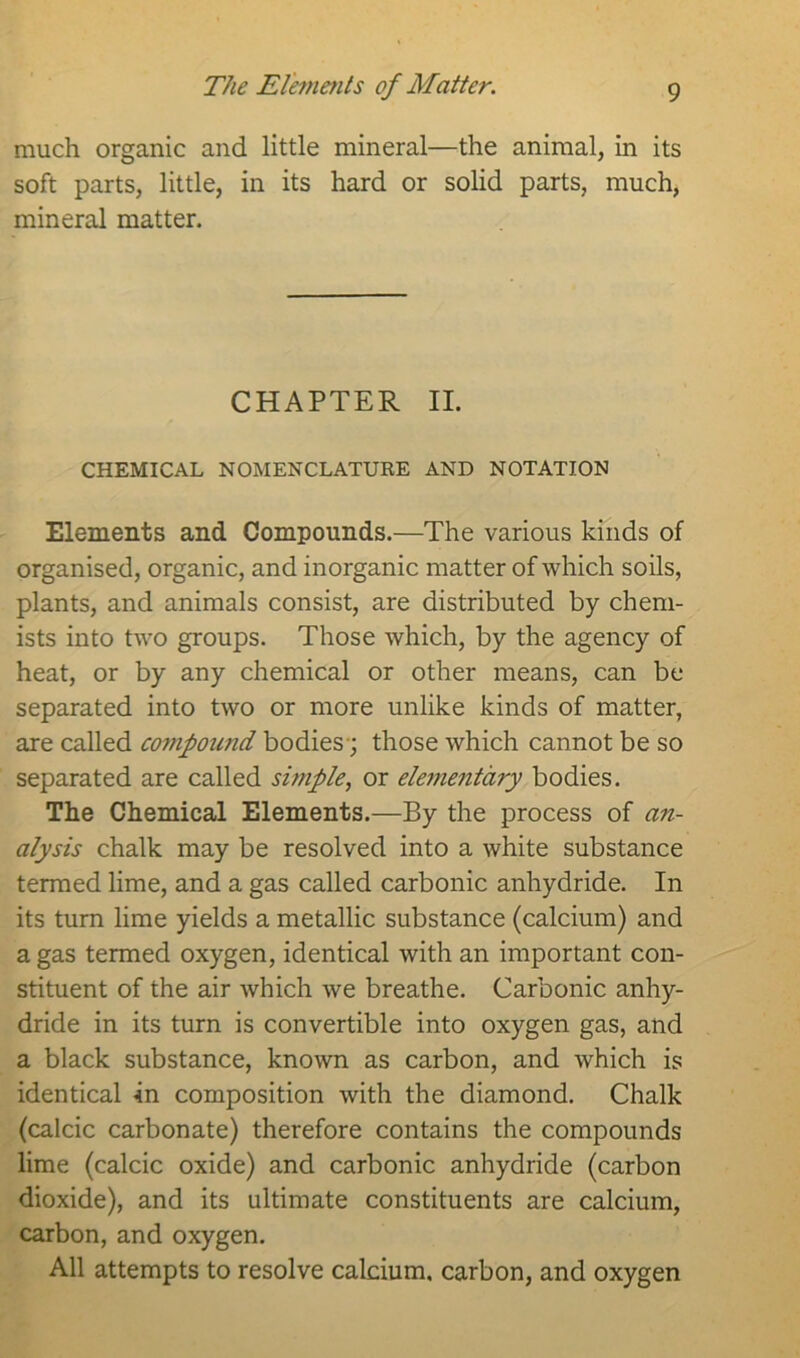 The Elements of Matter. much organic and little mineral—the animal, in its soft parts, little, in its hard or solid parts, much, mineral matter. CHAPTER II. CHEMICAL NOMENCLATURE AND NOTATION Elements and Compounds.—The various kinds of organised, organic, and inorganic matter of which soils, plants, and animals consist, are distributed by chem- ists into two groups. Those which, by the agency of heat, or by any chemical or other means, can be separated into two or more unlike kinds of matter, are called compound bodies; those which cannot be so separated are called simple, or elementary bodies. The Chemical Elements.—By the process of an- alysis chalk may be resolved into a white substance termed lime, and a gas called carbonic anhydride. In its turn lime yields a metallic substance (calcium) and a gas termed oxygen, identical with an important con- stituent of the air which we breathe. Carbonic anhy- dride in its turn is convertible into oxygen gas, and a black substance, known as carbon, and which is identical In composition with the diamond. Chalk (calcic carbonate) therefore contains the compounds lime (calcic oxide) and carbonic anhydride (carbon dioxide), and its ultimate constituents are calcium, carbon, and oxygen. All attempts to resolve calcium, carbon, and oxygen