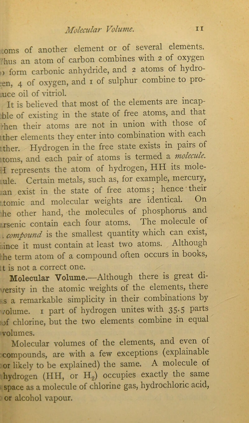 oms of another element or of several elements, 'hus an atom of carbon combines with 2 of oxygen 0 form carbonic anhydride, and 2 atoms, of hydro- ;en, 4 of oxygen, and 1 of sulphur combine to pro- mce oil of vitriol. It is believed that most of the elements are incap- ble of existing in the state of free atoms, and that 'hen their atoms are not in union with those of • ther elements they enter into combination with each • ther. Hydrogen in the free state exists in pairs of toms, and each pair of atoms is termed a molecule. 1 represents the atom of hydrogen, HH its mole- ule. Certain metals, such as, for example, mercury, .an exist in the state of free atoms; hence their •.tomic and molecular weights are identical. On he other hand, the molecules of phosphorus- and :.rsenic contain each four atoms. The molecule of . compound is the smallest quantity which can exist, ,ince it must contain at least two atoms. Although t he term atom of a compound often occurs in books, [t is not a correct one. Molecular Volume.—Although there is great di- versity in the atomic weights of the elements, there .-.s a remarkable simplicity in their combinations by volume. 1 part of hydrogen unites with 35.5 parts jf chlorine, but the two elements combine in equal volumes. Molecular volumes of the elements, and even of compounds, are with a few exceptions (explainable or likely to be explained) the same. A molecule of hydrogen (HH, or H2) occupies exactly the same space as a molecule of chlorine gas, hydrochloric acid, or alcohol vapour.