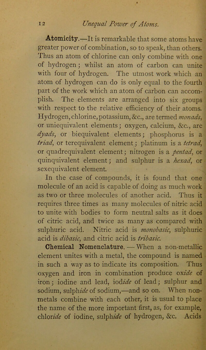 Atomicity.—It is remarkable that some atoms have greater power of combination, so to speak, than others. Thus an atom of chlorine can only combine with one of hydrogen; whilst an atom of carbon can unite with four of hydrogen. The utmost work which an atom of hydrogen can do is only equal to the fourth part of the work which an atom of carbon can accom- plish. The elements are arranged into six groups with respect to the relative efficiency of their atoms. Hydrogen, chlorine,potassium, &c., are termed monads, or uniequivalent elements; oxygen, calcium, &c., are dyads, or biequivalent elements; phosphorus is a triad, or terequivalent element; platinum is a tetrad’ or quadrequivalent element; nitrogen is a pentad, or quinquivalent element; and sulphur is a hexad, or sexequivalent element. In the case of compounds, it is found that one molecule of an acid is capable of doing as much work as two or three molecules of another acid. Thus it requires three times as many molecules of nitric acid to unite with bodies to form neutral salts as it does of citric acid, and twice as many as compared with sulphuric acid. Nitric acid is mo?iobasic, sulphuric acid is dibasic, and citric acid is tribasic. Chemical Nomenclature.—When a non-metallic element unites with a metal, the compound is named in such a way as to indicate its composition. Thus oxygen and iron in combination produce oxide of iron; iodine and lead, iodide of lead; sulphur and sodium, sulphzhfc of sodium,—and so on. When non- metals combine with each other, it is usual to place the name of the more important first, as, for example, chloride of iodine, sulphzhfe of hydrogen, &c. Acids