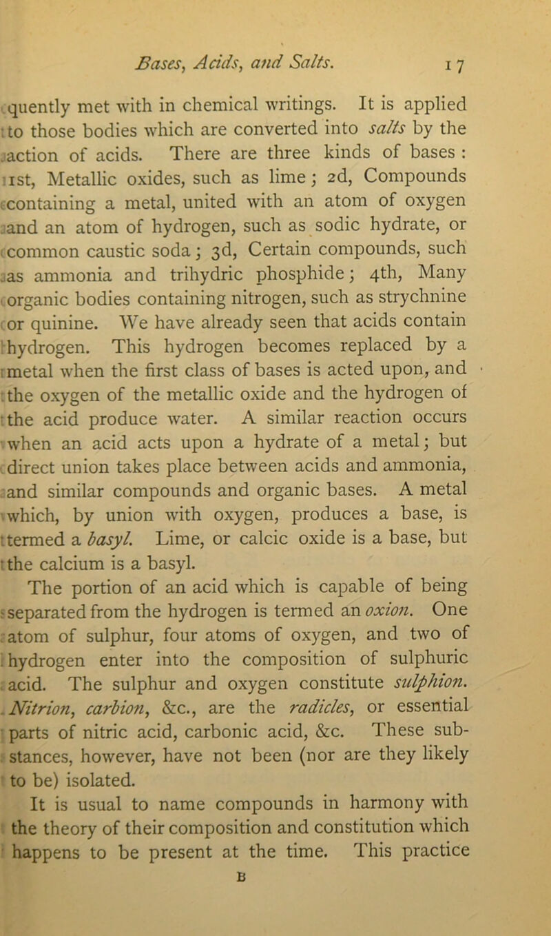 quently met with in chemical writings. It is applied : to those bodies which are converted into salts by the . action of acids. There are three kinds of bases : ist, Metallic oxides, such as lime; 2d, Compounds containing a metal, united with an atom of oxygen .and an atom of hydrogen, such as sodic hydrate, or common caustic soda; 3d, Certain compounds, such . as ammonia and trihydric phosphide; 4th, Many organic bodies containing nitrogen, such as strychnine or quinine. We have already seen that acids contain hydrogen. This hydrogen becomes replaced by a metal when the first class of bases is acted upon, and . the oxygen of the metallic oxide and the hydrogen of the acid produce water. A similar reaction occurs when an acid acts upon a hydrate of a metal; but direct union takes place between acids and ammonia, and similar compounds and organic bases. A metal which, by union with oxygen, produces a base, is ttermed a basyl. Lime, or calcic oxide is a base, but • the calcium is a basyl. The portion of an acid which is capable of being separated from the hydrogen is termed an oxion. One atom of sulphur, four atoms of oxygen, and two of hydrogen enter into the composition of sulphuric acid. The sulphur and oxygen constitute sulphion. Nitrion, carbio?i, &c., are the radicles, or essential parts of nitric acid, carbonic acid, &c. These sub- stances, however, have not been (nor are they likely to be) isolated. It is usual to name compounds in harmony with the theory of their composition and constitution which happens to be present at the time. This practice