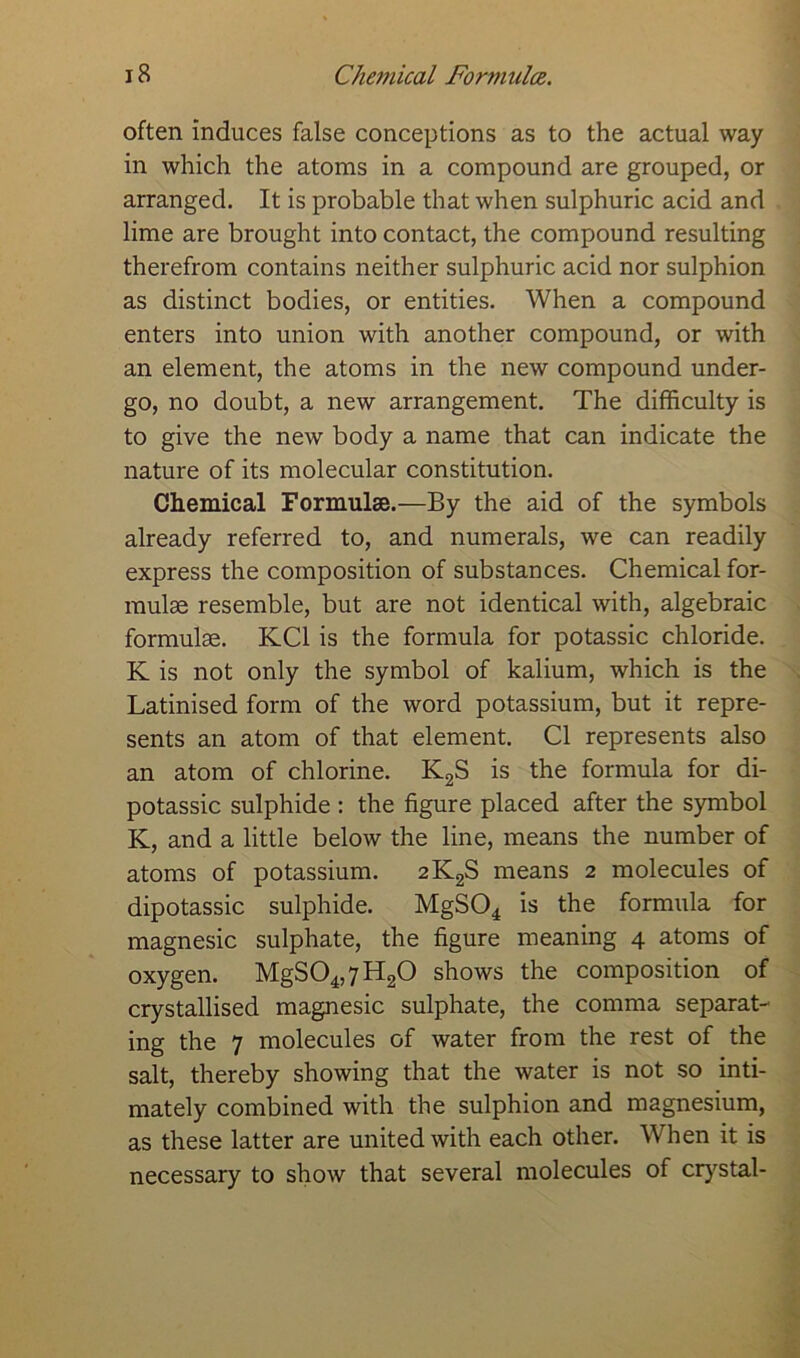 often induces false conceptions as to the actual way in which the atoms in a compound are grouped, or arranged. It is probable that when sulphuric acid and lime are brought into contact, the compound resulting therefrom contains neither sulphuric acid nor sulphion as distinct bodies, or entities. When a compound enters into union with another compound, or with an element, the atoms in the new compound under- go, no doubt, a new arrangement. The difficulty is to give the new body a name that can indicate the nature of its molecular constitution. Chemical Formulae.—By the aid of the symbols already referred to, and numerals, we can readily express the composition of substances. Chemical for- mulae resemble, but are not identical with, algebraic formulae. KC1 is the formula for potassic chloride. K is not only the symbol of kalium, which is the Latinised form of the word potassium, but it repre- sents an atom of that element. Cl represents also an atom of chlorine. K2S is the formula for di- potassic sulphide : the figure placed after the symbol K, and a little below the line, means the number of atoms of potassium. 2K2S means 2 molecules of dipotassic sulphide. MgS04 is the formula for magnesic sulphate, the figure meaning 4 atoms of oxygen. MgS04,7H20 shows the composition of crystallised magnesic sulphate, the comma separat- ing the 7 molecules of water from the rest of the salt, thereby showing that the water is not so inti- mately combined with the sulphion and magnesium, as these latter are united with each other. When it is necessary to show that several molecules of crystal-