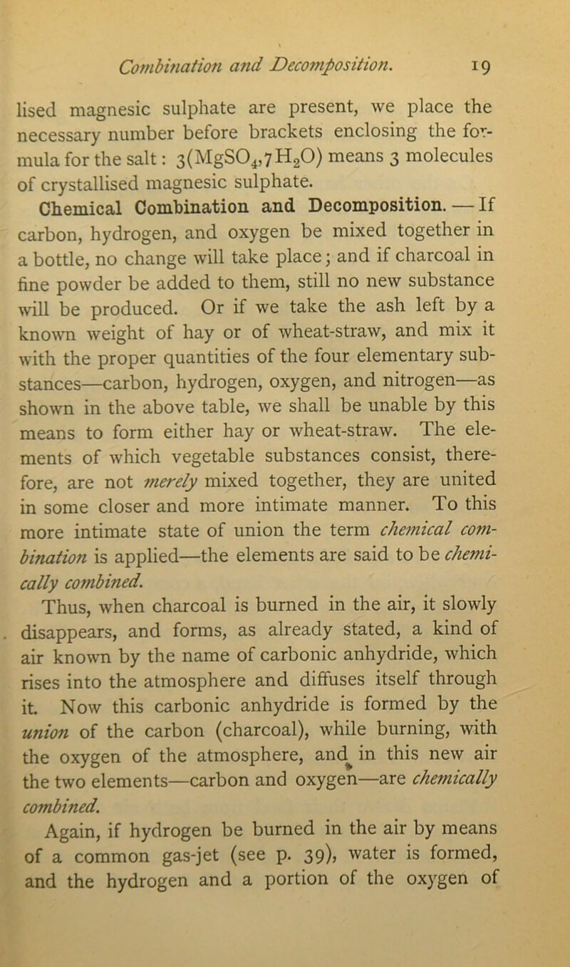 Combination and Decomposition. !9 lised magnesic sulphate are present, we place the necessary number before brackets enclosing the for- mula for the salt: 3(MgS04,7H20) means 3 molecules of crystallised magnesic sulphate. Chemical Combination and Decomposition. — If carbon, hydrogen, and oxygen be mixed together in a bottle, no change will take place; and if charcoal in fine powder be added to them, still no new substance will be produced. Or if we take the ash left by a known weight of hay or of wheat-straw, and mix it with the proper quantities of the four elementary sub- stances—carbon, hydrogen, oxygen, and nitrogen—as shown in the above table, we shall be unable by this means to form either hay or wheat-straw. The ele- ments of which vegetable substances consist, there- fore, are not merely mixed together, they are united in some closer and more intimate manner. To this more intimate state of union the term chemical com- bination is applied—the elements are said to be chemi- cally combined. Thus, when charcoal is burned in the air, it slowly disappears, and forms, as already stated, a kind of air known by the name of carbonic anhydride, which rises into the atmosphere and diffuses itself through it. Now this carbonic anhydride is formed by the union of the carbon (charcoal), while burning, with the oxygen of the atmosphere, and^ in this new air the two elements—carbon and oxygen—are clwnically combined. Again, if hydrogen be burned in the air by means of a common gas-jet (see p. 39), water is formed, and the hydrogen and a portion of the oxygen of