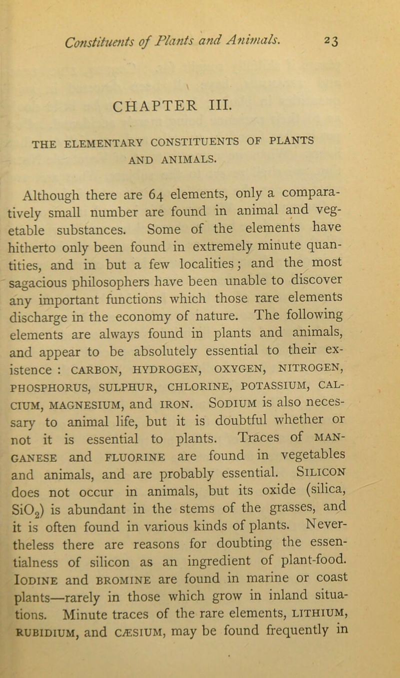 CHAPTER III. THE ELEMENTARY CONSTITUENTS OF PLANTS AND ANIMALS. Although there are 64 elements, only a compara- tively small number are found in animal and veg- etable substances. Some of the elements have hitherto only been found in extremely minute quan- tities, and in but a few localities; and the most sagacious philosophers have been unable to discover any important functions which those rare elements discharge in the economy of nature. The following elements are always found in plants and animals, and appear to be absolutely essential to their ex- istence : CARBON, HYDROGEN, OXYGEN, NITROGEN, PHOSPHORUS, SULPHUR, CHLORINE, POTASSIUM, CAL- CIUM, magnesium, and iron. Sodium is also neces- sary to animal life, but it is doubtful whether or not it is essential to plants. Traces of man- ganese and fluorine are found in vegetables and animals, and are probably essential. Silicon does not occur in animals, but its oxide (silica, Si02) is abundant in the stems of the grasses, and it is often found in various kinds of plants. Never- theless there are reasons for doubting the essen- tialness of silicon as an ingredient of plant-food. Iodine and bromine are found in marine or coast plants—rarely in those which grow in inland situa- tions. Minute traces of the rare elements, lithium, rubidium, and caesium, may be found frequently in