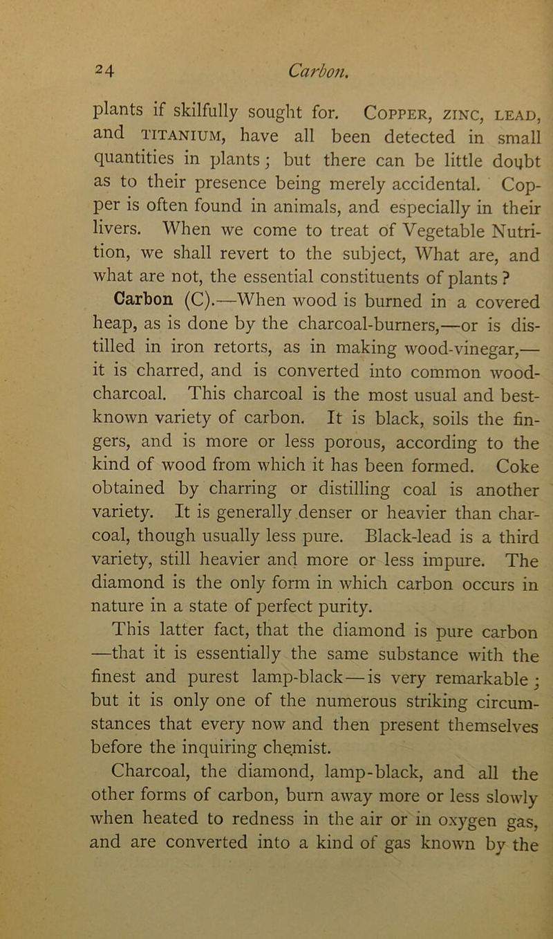 plants if skilfully sought for. Copper, zinc, lead, and titanium, have all been detected in small quantities in plants; but there can be little doubt as to their presence being merely accidental. Cop- per is often found in animals, and especially in their livers. When we come to treat of Vegetable Nutri- tion, we shall revert to the subject, What are, and what are not, the essential constituents of plants ? Carbon (C).—When wood is burned in a covered heap, as is done by the charcoal-burners,—or is dis- tilled in iron retorts, as in making wood-vinegar,— it is charred, and is converted into common wood- charcoal. This charcoal is the most usual and best- known variety of carbon. It is black, soils the fin- gers, and is more or less porous, according to the kind of wood from which it has been formed. Coke obtained by charring or distilling coal is another variety. It is generally denser or heavier than char- coal, though usually less pure. Black-lead is a third variety, still heavier and more or less impure. The diamond is the only form in which carbon occurs in nature in a state of perfect purity. This latter fact, that the diamond is pure carbon —that it is essentially the same substance with the finest and purest lamp-black — is very remarkable; but it is only one of the numerous striking circum- stances that every now and then present themselves before the inquiring chemist. Charcoal, the diamond, lamp-black, and all the other forms of carbon, burn away more or less slowly when heated to redness in the air or in oxygen gas, and are converted into a kind of gas known by the