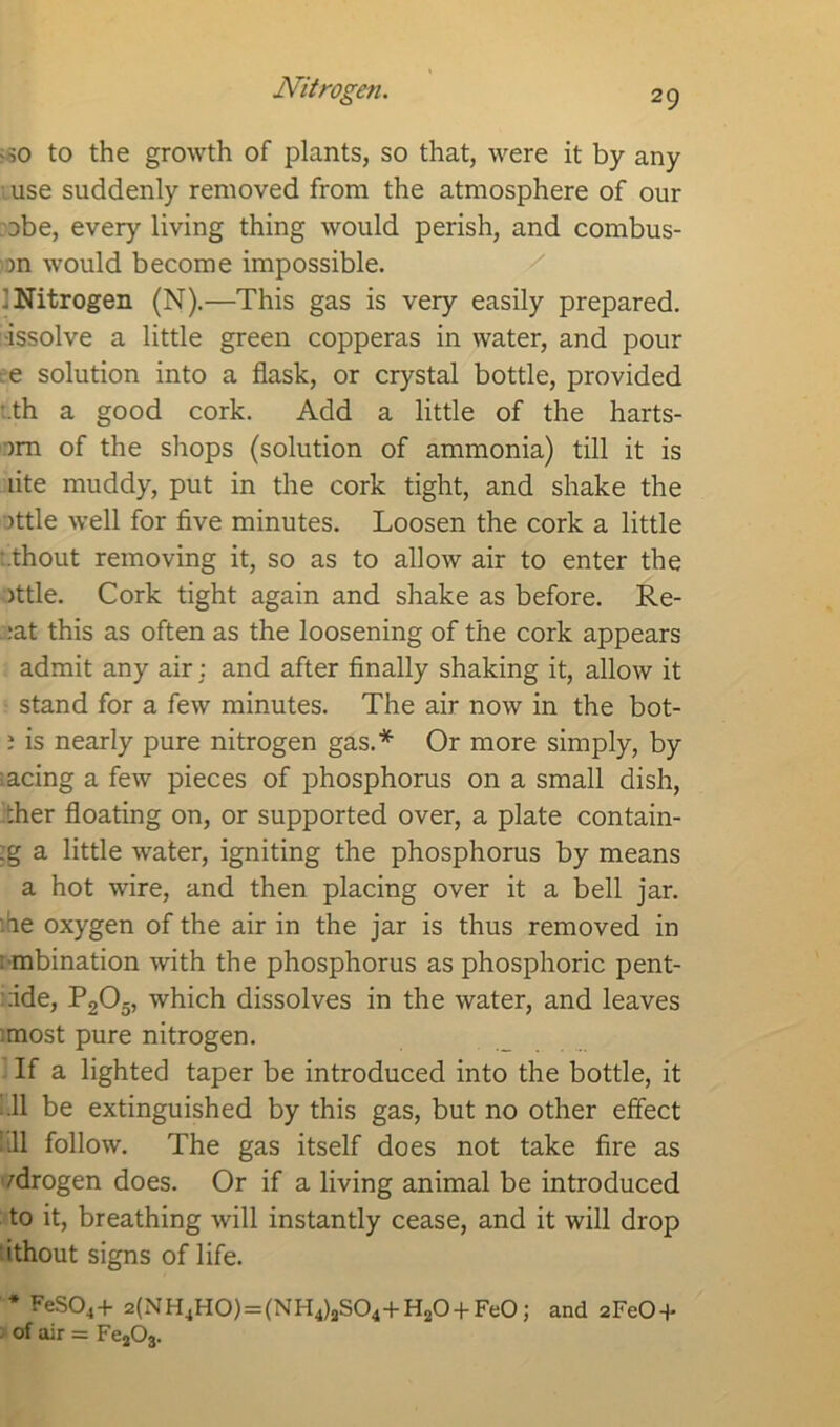 Nitrogen. -so to the growth of plants, so that, were it by any use suddenly removed from the atmosphere of our abe, every living thing would perish, and combus- >n would become impossible. : Nitrogen (N).—This gas is very easily prepared, •issolve a little green copperas in water, and pour e solution into a flask, or crystal bottle, provided t.th a good cork. Add a little of the harts- -)m of the shops (solution of ammonia) till it is lite muddy, put in the cork tight, and shake the )ttle well for five minutes. Loosen the cork a little thout removing it, so as to allow air to enter the )ttle. Cork tight again and shake as before. Re- . :at this as often as the loosening of the cork appears admit any air: and after finally shaking it, allow it stand for a few minutes. The air now in the bot- i is nearly pure nitrogen gas.* Or more simply, by acing a few pieces of phosphorus on a small dish, >.her floating on, or supported over, a plate contain- :g a little water, igniting the phosphorus by means a hot wire, and then placing over it a bell jar. :ie oxygen of the air in the jar is thus removed in : mbination with the phosphorus as phosphoric pent- :ide, P205, which dissolves in the water, and leaves most pure nitrogen. If a lighted taper be introduced into the bottle, it Ml be extinguished by this gas, but no other effect fill follow. The gas itself does not take fire as fdrogen does. Or if a living animal be introduced to it, breathing will instantly cease, and it will drop ithout signs of life. * FeS04+ 2(NH4H0) = (NH4)aS04+H20 + Fe0; and 2FeO +