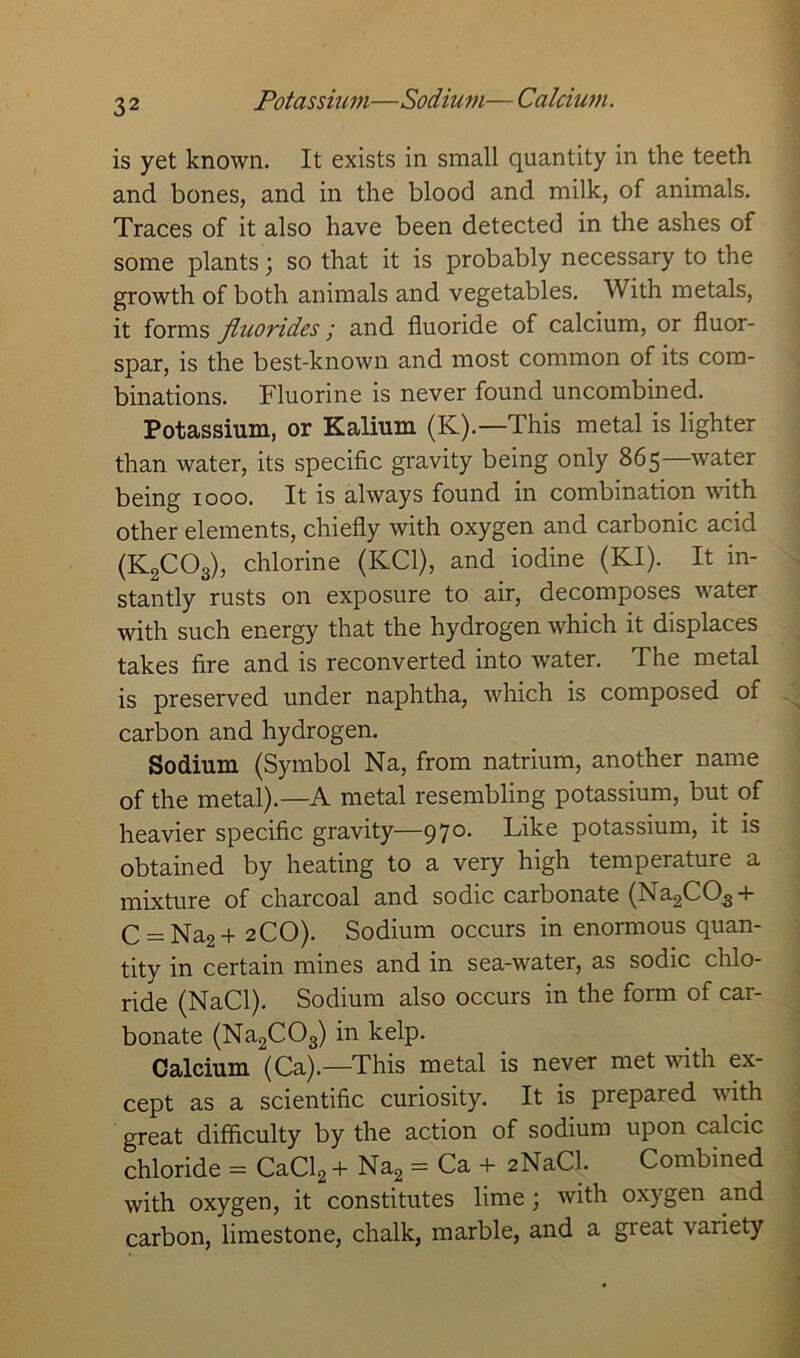 Potassium—Sodium— Calcium. is yet known. It exists in small quantity in the teeth and bones, and in the blood and milk, of animals. Traces of it also have been detected in the ashes of some plants; so that it is probably necessary to the growth of both animals and vegetables. With metals, it forms fluorides; and fluoride of calcium, or fluor- spar, is the best-known and most common of its com- binations. Fluorine is never found uncombined. Potassium, or Kalium (K).—This metal is lighter than water, its specific gravity being only 865—water being 1000. It is always found in combination with other elements, chiefly with oxygen and carbonic acid (K2C03), chlorine (KC1), and iodine (KI). It in- stantly rusts on exposure to air, decomposes water with such energy that the hydrogen which it displaces takes fire and is reconverted into water. The metal is preserved under naphtha, which is composed of carbon and hydrogen. Sodium (Symbol Na, from natrium, another name of the metal).—A metal resembling potassium, but of heavier specific gravity—970. Like potassium, it is obtained by heating to a very high temperature a mixture of charcoal and sodic carbonate (Na2C03 + C = Na2+ 2CO). Sodium occurs in enormous quan- tity in certain mines and in sea-water, as sodic chlo- ride (NaCl). Sodium also occurs in the form of car- bonate (Na2C03) in kelp. Calcium (Ca).—This metal is never met with ex- cept as a scientific curiosity. It is prepared with great difficulty by the action of sodium upon calcic chloride = CaCl2+ Na2 = Ca + 2NaCl. Combined with oxygen, it constitutes lime; with oxygen and carbon, limestone, chalk, marble, and a great variety