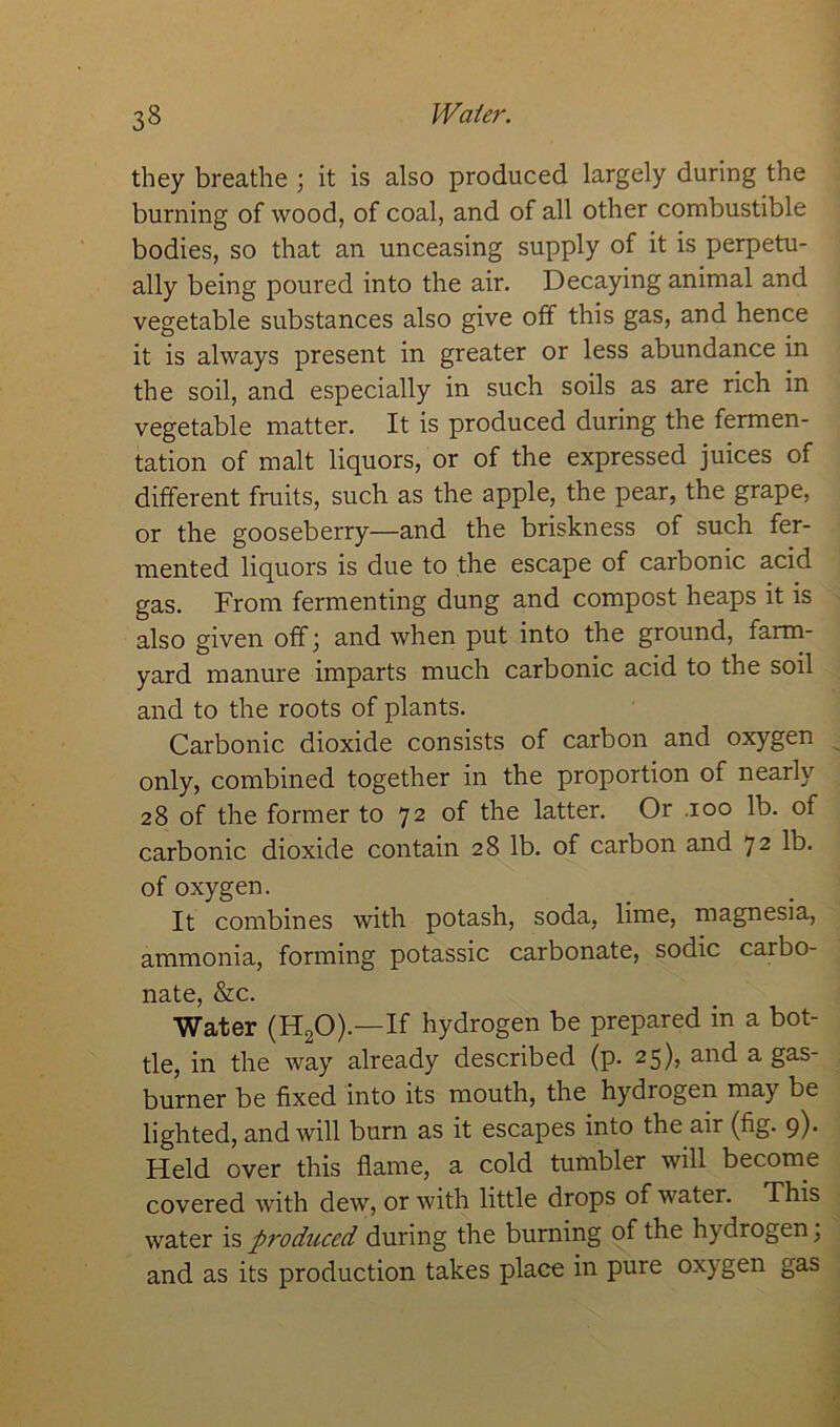 they breathe ; it is also produced largely during the burning of wood, of coal, and of all other combustible bodies, so that an unceasing supply of it is perpetu- ally being poured into the air. Decaying animal and vegetable substances also give off this gas, and hence it is always present in greater or less abundance in the soil, and especially in such soils as are rich in vegetable matter. It is produced during the fermen- tation of malt liquors, or of the expressed juices of different fruits, such as the apple, the pear, the grape, or the gooseberry—and the briskness of such fer- mented liquors is due to the escape of carbonic acid gas. From fermenting dung and compost heaps it is also given off; and when put into the ground, farm- yard manure imparts much carbonic acid to the soil and to the roots of plants. Carbonic dioxide consists of carbon and oxygen only, combined together in the proportion of nearly 28 of the former to 72 of the latter. Or .100 lb. of carbonic dioxide contain 28 lb. of carbon and 72 lb- of oxygen. It combines with potash, soda, lime, magnesia, ammonia, forming potassic carbonate, sodic carbo- nate, &c. Water (H20).—If hydrogen be prepared in a bot- tle, in the way already described (p. 25), and a gas- burner be fixed into its mouth, the hydrogen may be lighted, and will burn as it escapes into the air (fig. 9). Held over this flame, a cold tumbler will become covered with dew, or with little drops of water. This water is produced during the burning of the hydrogen, and as its production takes place in pure oxygen gas