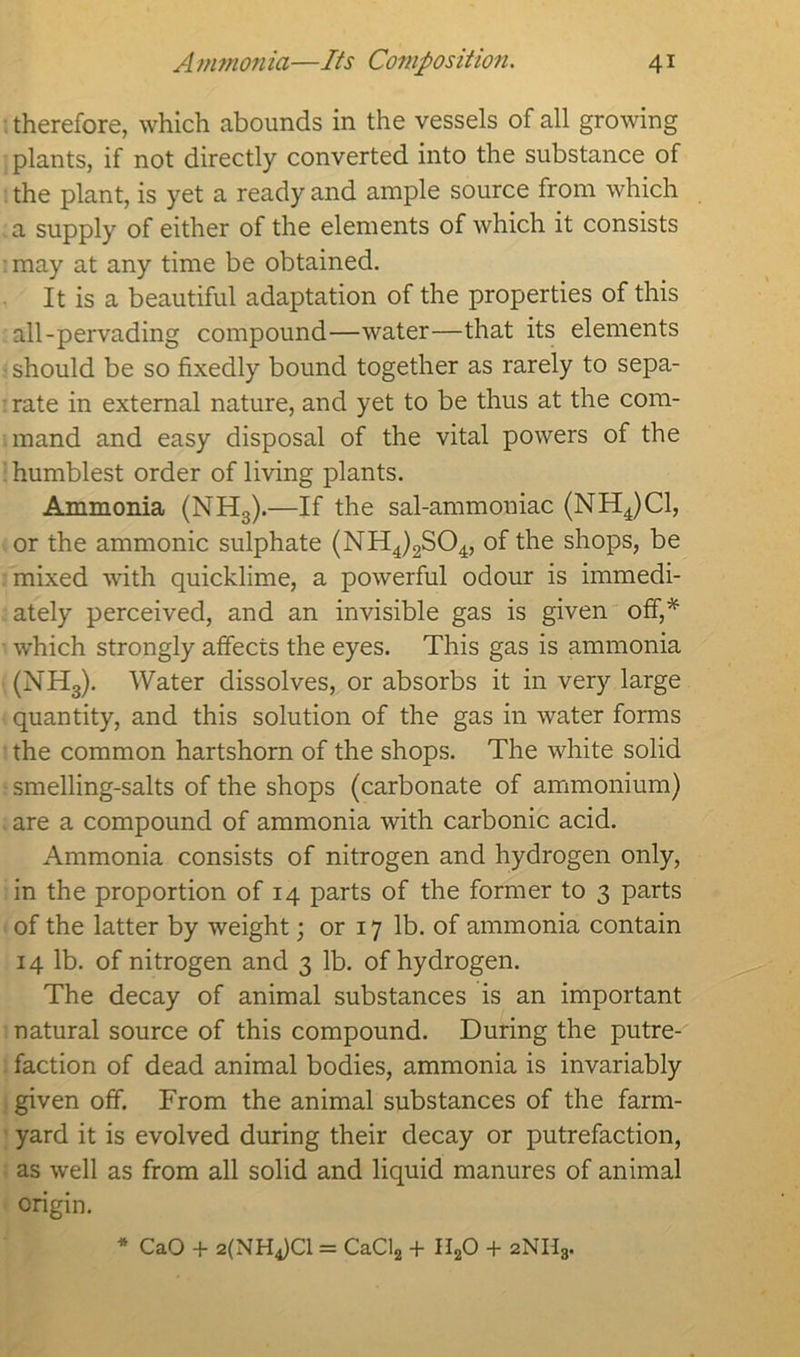 therefore, which abounds in the vessels of all growing plants, if not directly converted into the substance of the plant, is yet a ready and ample source from which a supply of either of the elements of which it consists may at any time be obtained. It is a beautiful adaptation of the properties of this all-pervading compound—water—that its elements - should be so fixedly bound together as rarely to sepa- • rate in external nature, and yet to be thus at the com- mand and easy disposal of the vital powers of the humblest order of living plants. Ammonia (NH3).—If the sal-ammoniac (NH4)C1, or the ammonic sulphate (NH4)2S04, of the shops, be mixed with quicklime, a powerful odour is immedi- ately perceived, and an invisible gas is given off,* which strongly affects the eyes. This gas is ammonia (NH3). Water dissolves, or absorbs it in very large quantity, and this solution of the gas in water forms the common hartshorn of the shops. The white solid smelling-salts of the shops (carbonate of ammonium) are a compound of ammonia with carbonic acid. Ammonia consists of nitrogen and hydrogen only, in the proportion of 14 parts of the former to 3 parts of the latter by weight; or 17 lb. of ammonia contain 14 lb. of nitrogen and 3 lb. of hydrogen. The decay of animal substances is an important natural source of this compound. During the putre- faction of dead animal bodies, ammonia is invariably given off. From the animal substances of the farm- yard it is evolved during their decay or putrefaction, as well as from all solid and liquid manures of animal origin. * CaO + 2(NH4)C1 = CaCl2 + HaO + 2NH3.