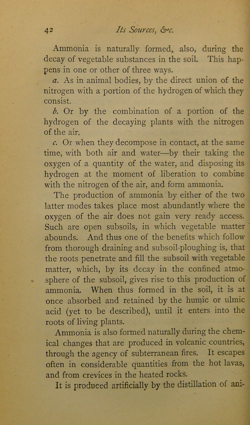 Ammonia is naturally formed,, also, during the decay of vegetable substances in the soil. This hap- pens in one or other of three ways. a. As in animal bodies, by the direct union of the nitrogen with a portion of the hydrogen of which they consist. b. Or by the combination of a portion of the hydrogen of the decaying plants with the nitrogen of the air. c. Or when they decompose in contact, at the same time, with both air and water—by their taking the oxygen of a quantity of the wrater, and disposing its hydrogen at the moment of liberation to combine with the nitrogen of the air, and form ammonia. The production of ammonia by either of the two latter modes takes place most abundantly where the oxygen of the air does not gain very ready access. Such are open subsoils, in which vegetable matter abounds. And thus one of the benefits which follow from thorough draining and subsoil-ploughing is, that the roots penetrate and fill the subsoil with vegetable matter, which, by its decay in the confined atmo- sphere of the subsoil, gives rise to this production of ammonia. When thus formed in the soil, it is at once absorbed and retained by the humic or ulmic acid (yet to be described), until it enters into the roots of living plants. Ammonia is also formed naturally during the chem- ical changes that are produced in volcanic countries, through the agency of subterranean fires. It escapes often in considerable quantities from the hot lavas, and from crevices in the heated rocks. It is produced artificially by the distillation of am-