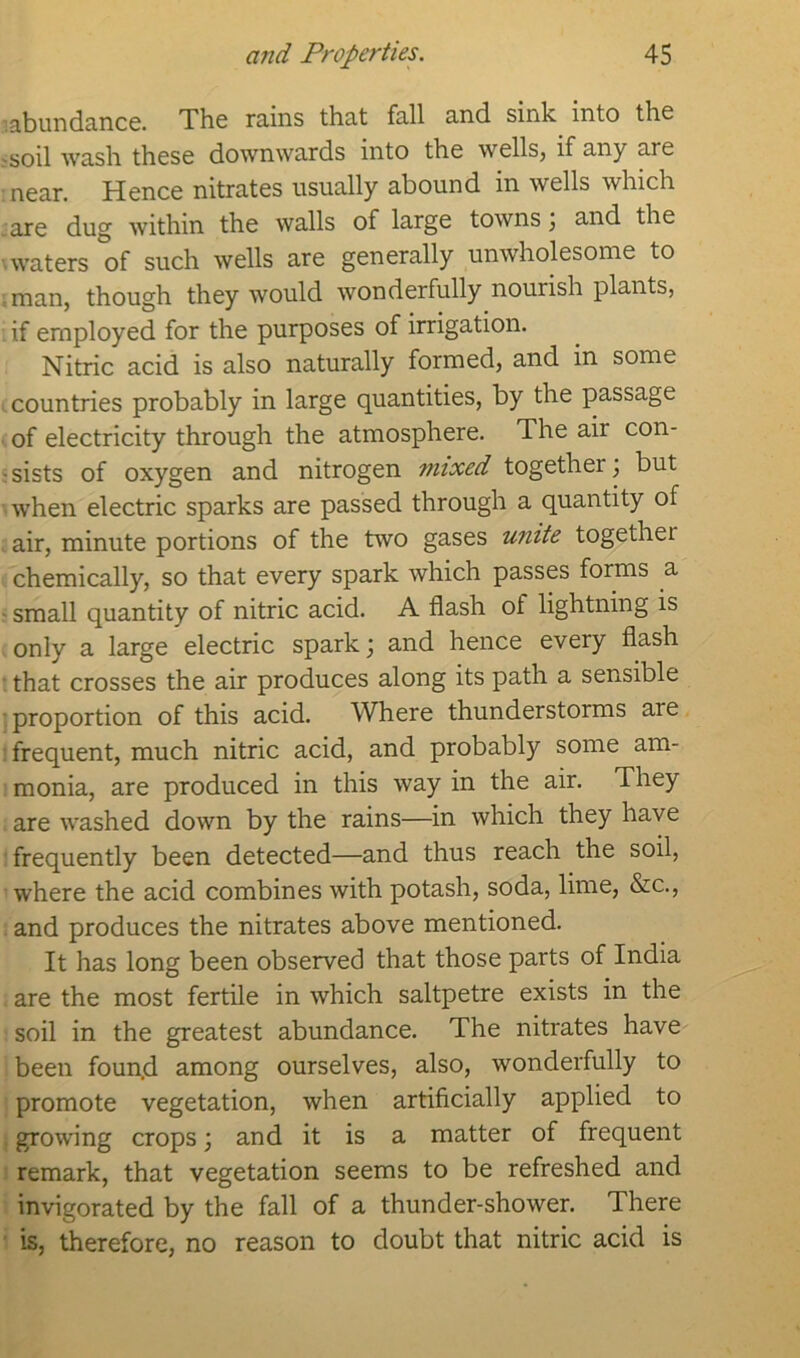 •abundance. The rains that fall and sink into the -soil wash these downwards into the wells, if any are near. Hence nitrates usually abound in wells which are dug within the walls of large towns; and the waters of such wells are generally unwholesome to man, though they would wonderfully nourish plants, if employed for the purposes of irrigation. Nitric acid is also naturally formed, and in some countries probably in large quantities, by the passage of electricity through the atmosphere. The air con- sists of oxygen and nitrogen mixed togefhei; but when electric sparks are passed through a quantity of air, minute portions of the two gases unite togethei chemically, so that every spark which passes forms a small quantity of nitric acid. A flash of lightning is only a large electric spark; and hence every flash that crosses the air produces along its path a sensible proportion of this acid. Where thunderstorms aie frequent, much nitric acid, and probably some am- monia, are produced in this way in the air. They are washed down by the rains—in which they have frequently been detected—and thus reach the soil, where the acid combines with potash, soda, lime, &c., and produces the nitrates above mentioned. It has long been observed that those parts of India are the most fertile in which saltpetre exists in the soil in the greatest abundance. The nitrates have been foun.d among ourselves, also, wonderfully to promote vegetation, when artificially applied to growing crops; and it is a matter of frequent remark, that vegetation seems to be refreshed and invigorated by the fall of a thunder-shower. There is, therefore, no reason to doubt that nitric acid is