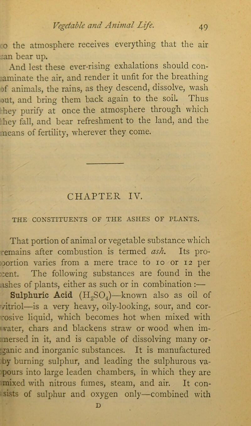 0 the atmosphere receives everything that the air .-.an bear up. And lest these ever-rising exhalations should con- aaminate the air, and render it unfit for the breathing jf animals, the rains, as they descend, dissolve, wash out, and bring them back again to the soil. Thus hey purify at once the atmosphere through which :hey fall, and bear refreshment to the land, and the means of fertility, wherever they come. CHAPTER IV. THE CONSTITUENTS OF THE ASHES OF PLANTS. That portion of animal or vegetable substance which -emains after combustion is termed ash. Its pro- portion varies from a mere trace to 10 or 12 per pent. The following substances are found in the .ishes of plants, either as such or in combination :— Sulphuric Acid (H2S04)—known also as oil of vitriol—is a very heavy, oily-looking, sour, and cor- rosive liquid, which becomes hot when mixed with '.vater, chars and blackens straw or wood when im- mersed in it, and is capable of dissolving many or- ganic and inorganic substances. It is manufactured by burning sulphur, and leading the sulphurous va- pours into large leaden chambers, in which they are mixed with nitrous fumes, steam, and air. It con- • sists of sulphur and oxygen only—combined with D
