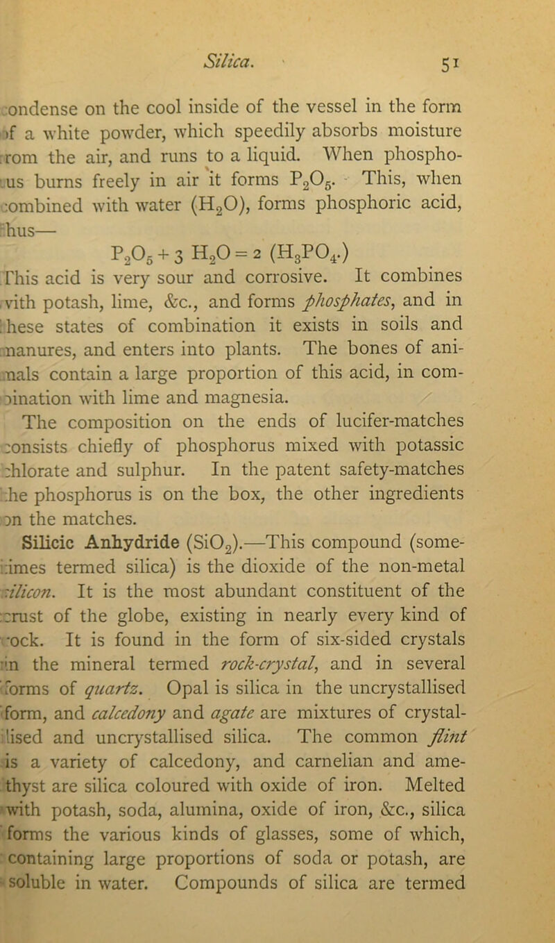 Silica. ondense on the cool inside of the vessel in the form >f a white powder, which speedily absorbs moisture : rom the air, and runs to a liquid. When phospho- ' % us burns freely in air it forms P205. This, when :ombined with water (H20), forms phosphoric acid, hus— P205 + 3 H20 = 2 (H3P04.) This acid is very sour and corrosive. It combines vith potash, lime, &c., and forms phosphates, and in ihese states of combination it exists in soils and manures, and enters into plants. The bones of ani- mals contain a large proportion of this acid, in com- bination with lime and magnesia. The composition on the ends of lucifer-matches :onsists chiefly of phosphorus mixed with potassic zhlorate and sulphur. In the patent safety-matches ;he phosphorus is on the box, the other ingredients un the matches. Silicic Anhydride (Si02).—This compound (some- :imes termed silica) is the dioxide of the non-metal silicon. It is the most abundant constituent of the ::rust of the globe, existing in nearly every kind of •ock. It is found in the form of six-sided crystals •'.n the mineral termed rock-crystal, and in several forms of quartz. Opal is silica in the uncrystallised form, and calcedony and agate are mixtures of crystal- lised and uncrystallised silica. The common flint is a variety of calcedony, and carnelian and ame- thyst are silica coloured with oxide of iron. Melted with potash, soda, alumina, oxide of iron, &c., silica forms the various kinds of glasses, some of which, containing large proportions of soda or potash, are • soluble in water. Compounds of silica are termed