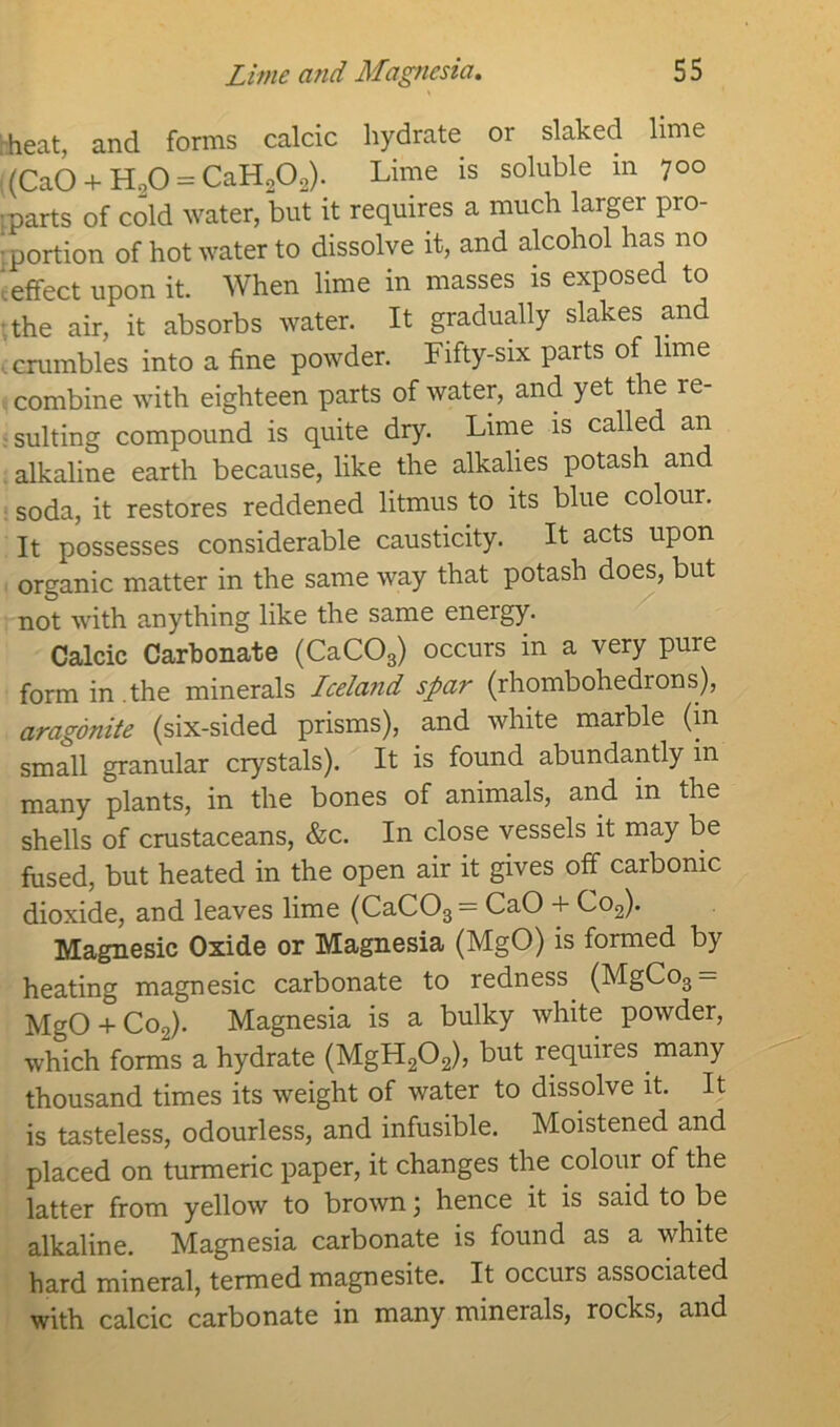 * heat, and forms calcic hydrate or slaked lime ((CaO + H20 = CaH2Oo). Lime is soluble in 700 parts of cold water, but it requires a much largei pio- ; portion of hot water to dissolve it, and alcohol has no '.effect upon it. When lime in masses is exposed to the air, it absorbs water. It gradually slakes and crumbles into a fine powder. Fifty-six parts of lime combine with eighteen parts of water, and yet the re- sulting compound is quite dry. Lime is called an alkaline earth because, like the alkalies potash and soda, it restores reddened litmus to its blue colour. It possesses considerable causticity. It acts upon organic matter in the same way that potash does, but not with anything like the same energy. Calcic Carbonate (CaC03) occurs in a very pure form in .the minerals Iceland spar (rhombohedrons), aragonite (six-sided prisms), and white marble (in small granular crystals). It is found abundantly in many plants, in the bones of animals, and in the shells of crustaceans, &c. In close vessels it may be fused, but heated in the open air it gives off carbonic dioxide, and leaves lime (CaC03 = CaO + Co2). Magnesic Oxide or Magnesia (MgO) is formed by heating magnesic carbonate to redness. (MgCo3 = MgO + Co2). Magnesia is a bulky white powder, which forms a hydrate (MgH202), but requires .many thousand times its weight of water to dissolve it. It is tasteless, odourless, and infusible. Moistened and placed on turmeric paper, it changes the colour of the latter from yellow to brown) hence it is said to be alkaline. Magnesia carbonate is found as a white hard mineral, termed magnesite. It occurs associated with calcic carbonate in many minerals, rocks, and