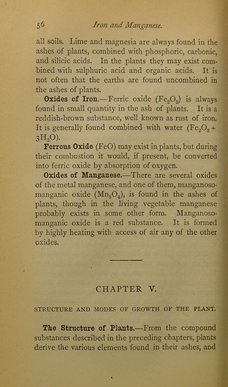 5^ Iron and Manganese. all soils. Lime and magnesia are always found in the ashes of plants, combined with phosphoric, carbonic, and silicic acids. In the plants they may exist com- bined with sulphuric acid and organic acids. It is not often that the earths are found uncombined in the ashes of plants. Oxides of Iron.—Ferric oxide (Fe203) is always found in small quantity in the ash of plants. It is a reddish-brown substance, well known as rust of iron. It is generally found combined with water (Fe203 + 3H20). Ferrous Oxide (FeO) may exist in plants, but during their combustion it would, if present, be converted into ferric oxide by absorption of oxygen. Oxides of Manganese.—There are several oxides of the metal manganese, and one of them, manganoso- manganic oxide (Mn304), is found in the ashes of plants, though in the living vegetable manganese probably exists in some other form. Manganoso- manganic oxide is a red substance. It is formed by highly heating with access of air any of the other oxides. CHAPTER V. STRUCTURE AND MODES OF GROWTH OF THE PLANT. The Structure of Plants.—From the compound substances described in the preceding chapters, plants derive the various elements found in their ashes, and