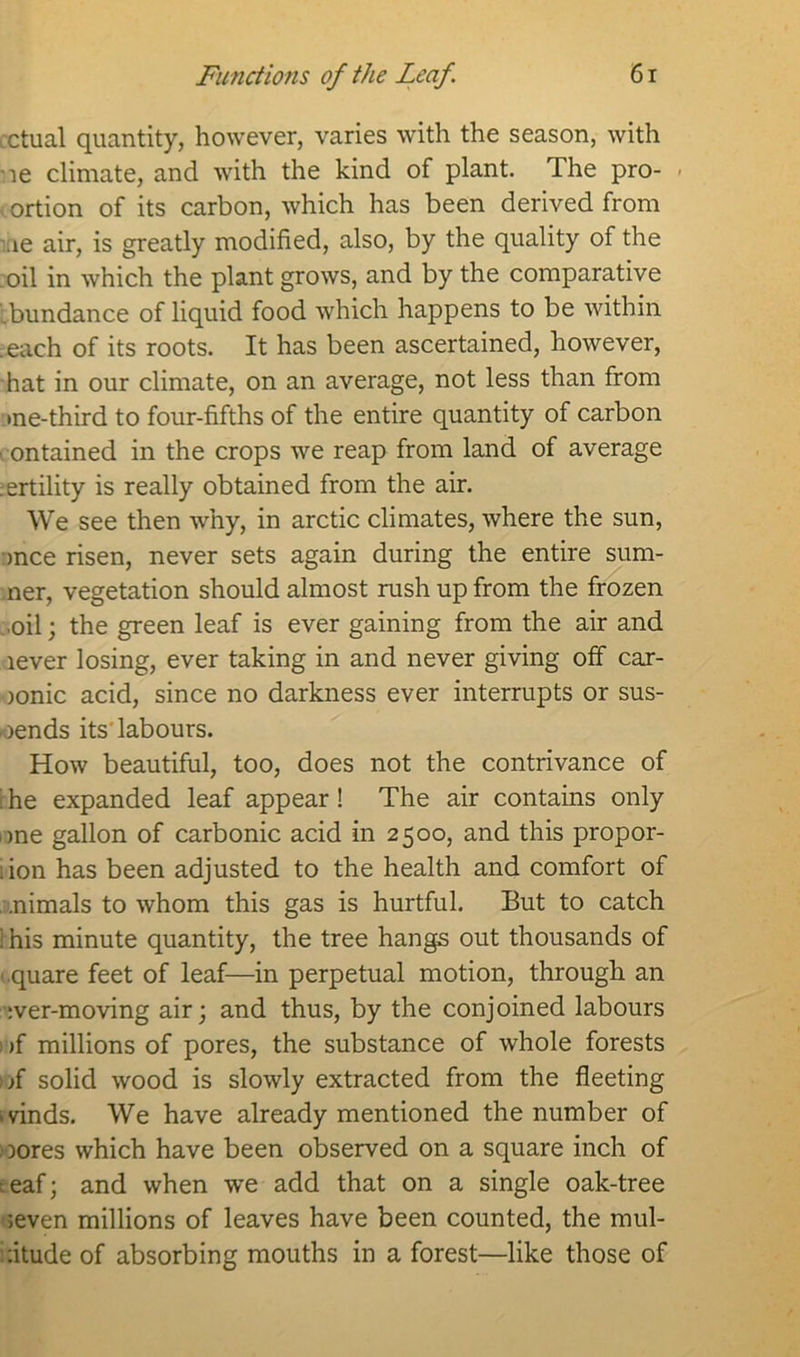 cctual quantity, however, varies with the season, with ne climate, and with the kind of plant. The pro- - (ortion of its carbon, which has been derived from ,ie air, is greatly modified, also, by the quality of the oil in which the plant grows, and by the comparative .bundance of liquid food which happens to be within .each of its roots. It has been ascertained, however, hat in our climate, on an average, not less than from me-third to four-fifths of the entire quantity of carbon ontained in the crops we reap from land of average :ertility is really obtained from the air. We see then why, in arctic climates, where the sun, mce risen, never sets again during the entire sum- mer, vegetation should almost rush up from the frozen ..oil; the green leaf is ever gaining from the air and lever losing, ever taking in and never giving off car- ionic acid, since no darkness ever interrupts or sus- pends its labours. How beautiful, too, does not the contrivance of r he expanded leaf appear ! The air contains only one gallon of carbonic acid in 2500, and this propor- lion has been adjusted to the health and comfort of .nimals to whom this gas is hurtful. But to catch 1 his minute quantity, the tree hangs out thousands of quare feet of leaf—in perpetual motion, through an :ver-moving air; and thus, by the conjoined labours - >f millions of pores, the substance of whole forests if solid wood is slowly extracted from the fleeting ivinds. We have already mentioned the number of lores which have been observed on a square inch of :eaf; and when we add that on a single oak-tree seven millions of leaves have been counted, the mul- titude of absorbing mouths in a forest—like those of