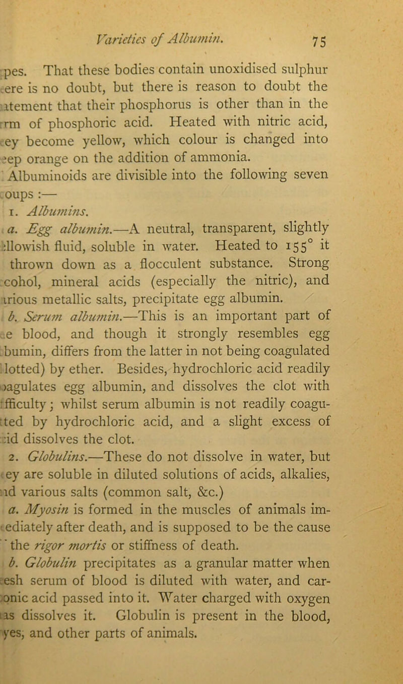 pes. That these bodies contain unoxidised sulphur =ere is no doubt, but there is reason to doubt the itement that their phosphorus is other than in the :rm of phosphoric acid. Heated with nitric acid, ey become yellow, which colour is changed into >ep orange on the addition of ammonia. Albuminoids are divisible into the following seven oups:— 1. Albumins. a. Egg albumin.—A neutral, transparent, slightly dlowish fluid, soluble in water. Heated to 155° d thrown down as a flocculent substance. Strong cohol, mineral acids (especially the nitric), and irious metallic salts, precipitate egg albumin. b. Serum albumin.—This is an important part of e blood, and though it strongly resembles egg .bumin, differs from the latter in not being coagulated ; lotted) by ether. Besides, hydrochloric acid readily oagulates egg albumin, and dissolves the clot with fficulty; whilst serum albumin is not readily coagu- :ted by hydrochloric acid, and a slight excess of :id dissolves the clot. 2. Globulins.—These do not dissolve in water, but tey are soluble in diluted solutions of acids, alkalies, .id various salts (common salt, &c.) a. Myosin is formed in the muscles of animals im- -ediately after death, and is supposed to be the cause ' the rigor mortis or stiffness of death. b. Globulin precipitates as a granular matter when esh serum of blood is diluted with water, and car- onic acid passed into it. Water charged with oxygen tas dissolves it. Globulin is present in the blood, yes, and other parts of animals.