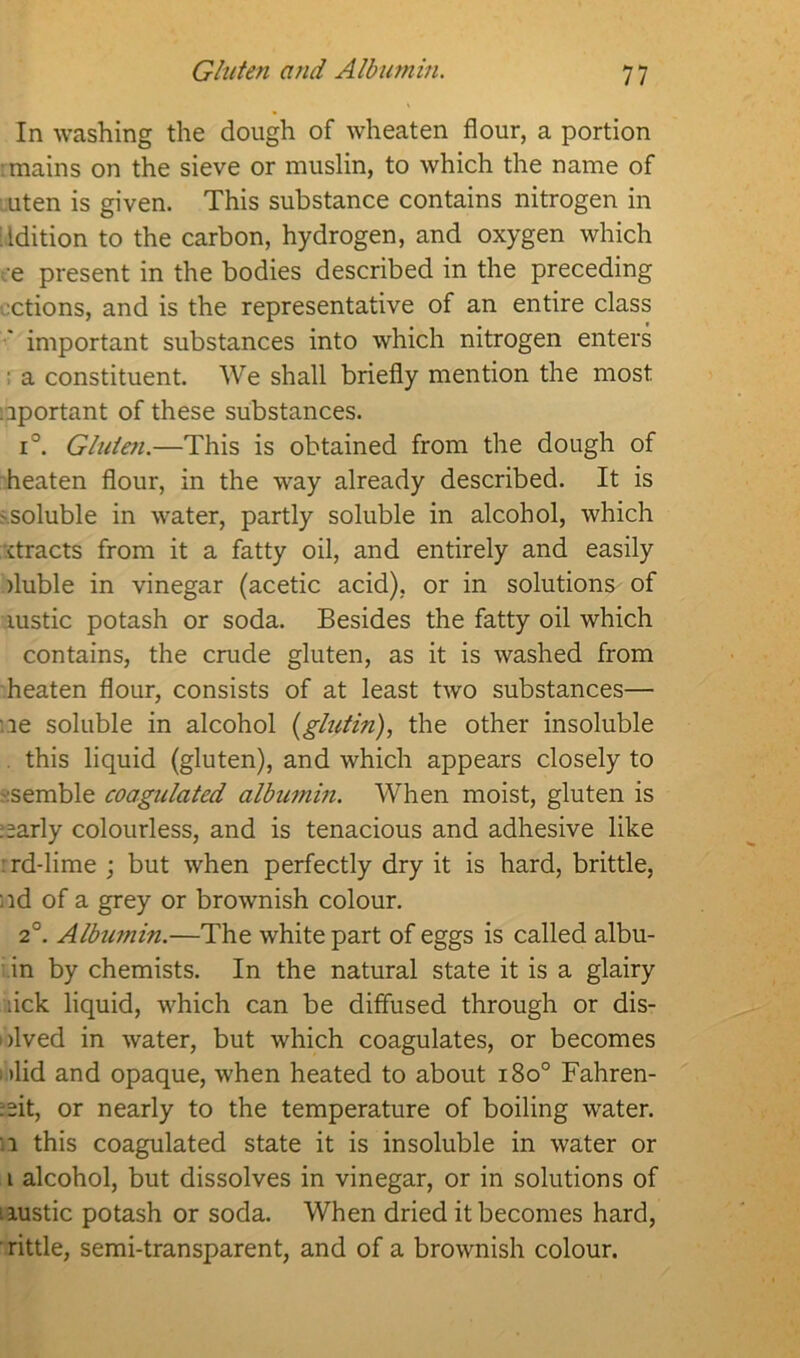 Gluten and Albumin. In washing the dough of wheaten flour, a portion mains on the sieve or muslin, to which the name of uten is given. This substance contains nitrogen in edition to the carbon, hydrogen, and oxygen which e present in the bodies described in the preceding actions, and is the representative of an entire class important substances into which nitrogen enters ■ a constituent. We shall briefly mention the most important of these substances. i°. Gluten.—This is obtained from the dough of heaten flour, in the way already described. It is 'Soluble in water, partly soluble in alcohol, which ctracts from it a fatty oil, and entirely and easily fluble in vinegar (acetic acid), or in solutions of rustic potash or soda. Besides the fatty oil which contains, the crude gluten, as it is washed from heaten flour, consists of at least two substances— :ie soluble in alcohol (glutin), the other insoluble this liquid (gluten), and which appears closely to :semble coagulated albumin. When moist, gluten is :=arly colourless, and is tenacious and adhesive like rd-lime ; but when perfectly dry it is hard, brittle, nd of a grey or brownish colour. 2°. Albumin.—The white part of eggs is called albu- in by chemists. In the natural state it is a glairy uck liquid, which can be diffused through or dis- olved in water, but which coagulates, or becomes -did and opaque, when heated to about i8o° Fahren- :eit, or nearly to the temperature of boiling water. i this coagulated state it is insoluble in water or i alcohol, but dissolves in vinegar, or in solutions of rustic potash or soda. When dried it becomes hard, rittle, semi-transparent, and of a brownish colour.