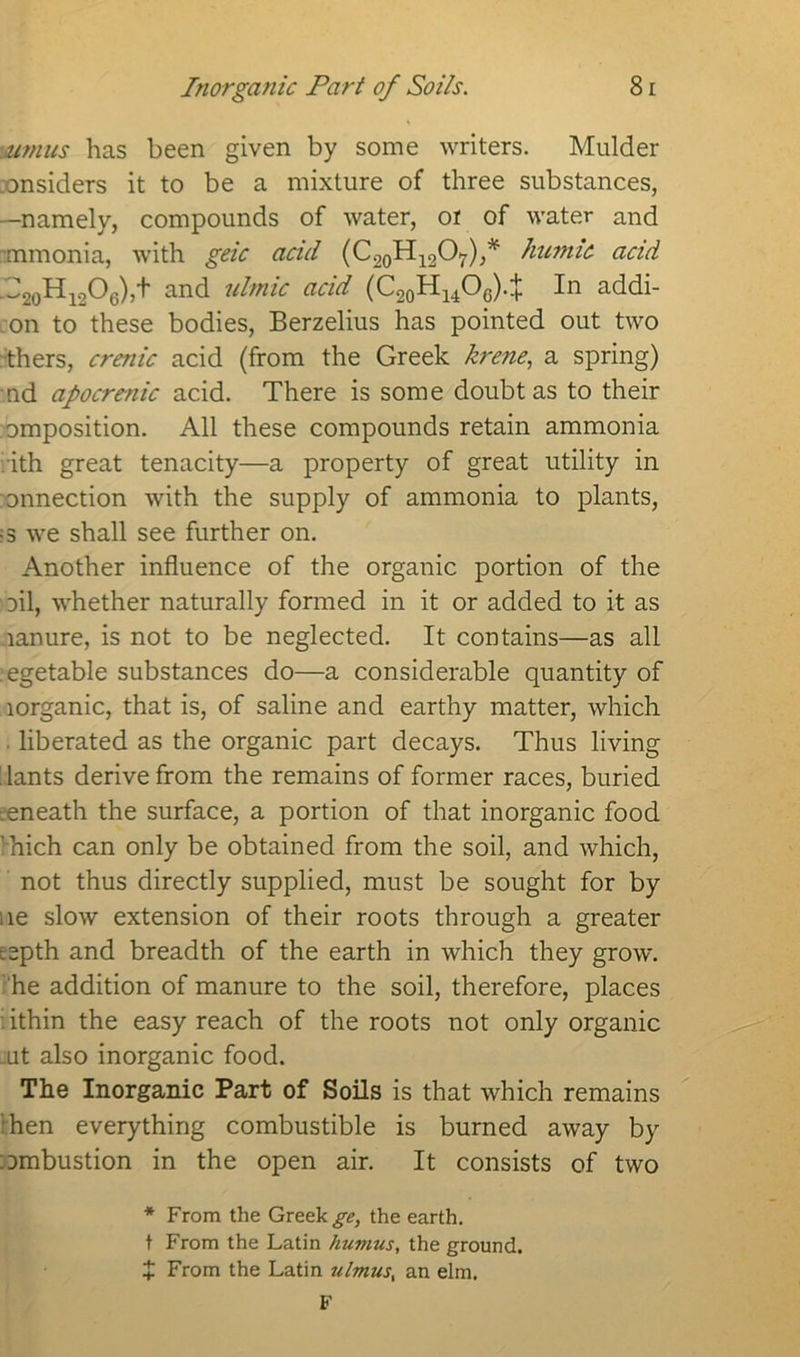 imus has been given by some writers. Mulder ronsiders it to be a mixture of three substances, —namely, compounds of water, or of water and mmonia, with geic acid (C20H12O7),* humic acid .J2oHi206),+ and ulmic acid (C20H14O6)4 In addi- on to these bodies, Berzelius has pointed out two thers, crenic acid (from the Greek krene, a spring) nd apocrenic acid. There is some doubt as to their omposition. All these compounds retain ammonia ith great tenacity—a property of great utility in onnection with the supply of ammonia to plants, •s we shall see further on. Another influence of the organic portion of the oil, whether naturally formed in it or added to it as lanure, is not to be neglected. It contains—as all egetable substances do—a considerable quantity of lorganic, that is, of saline and earthy matter, which liberated as the organic part decays. Thus living dants derive from the remains of former races, buried :eneath the surface, a portion of that inorganic food ’hich can only be obtained from the soil, and which, not thus directly supplied, must be sought for by lie slow extension of their roots through a greater ^epth and breadth of the earth in which they grow, he addition of manure to the soil, therefore, places : ithin the easy reach of the roots not only organic -ut also inorganic food. The Inorganic Part of Soils is that which remains hen everything combustible is burned away by ::>mbustion in the open air. It consists of two * From the Greek ge, the earth. t From the Latin humus, the ground. + From the Latin ulmus, an elm. F