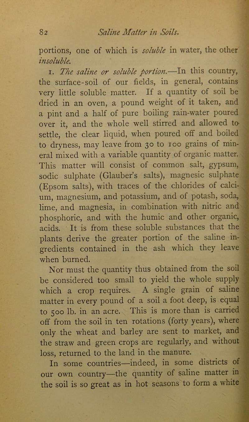 portions, one of which is soluble in water, the other insoluble. i. The saline or soluble portion.—In this country, the surface-soil of our fields, in general, contains very little soluble matter. If a quantity of soil be dried in an oven, a pound weight of it taken, and a pint and a half of pure boiling rain-water poured over it, and the whole well stirred and allowed to settle, the clear liquid, when poured off and boiled to dryness, may leave from 30 to 100 grains of min- eral mixed with a variable quantity of organic matter. This matter will consist of common salt, gypsum, sodic sulphate (Glauber’s salts), magnesic sulphate (Epsom salts), with traces of the chlorides of calci- um, magnesium, and potassium, and of potash, soda, lime, and magnesia, in combination with nitric and phosphoric, and with the humic and other organic, acids. It is from these soluble substances that the plants derive the greater portion of the saline in- gredients contained in the ash which they leave when burned. Nor must the quantity thus obtained from the soil be considered too small to yield the whole supply which a crop requires. A single grain of saline matter in every pound of a soil a foot deep, is equal to 500 lb. in an acre. This is more than is carried off from the soil in ten rotations (forty years), where only the wheat and barley are sent to market, and the straw and green crops are regularly, and without loss, returned to the land in the manure. In some countries—indeed, in some districts of our own country—the quantity of saline matter in the soil is so great as in hot seasons to form a white