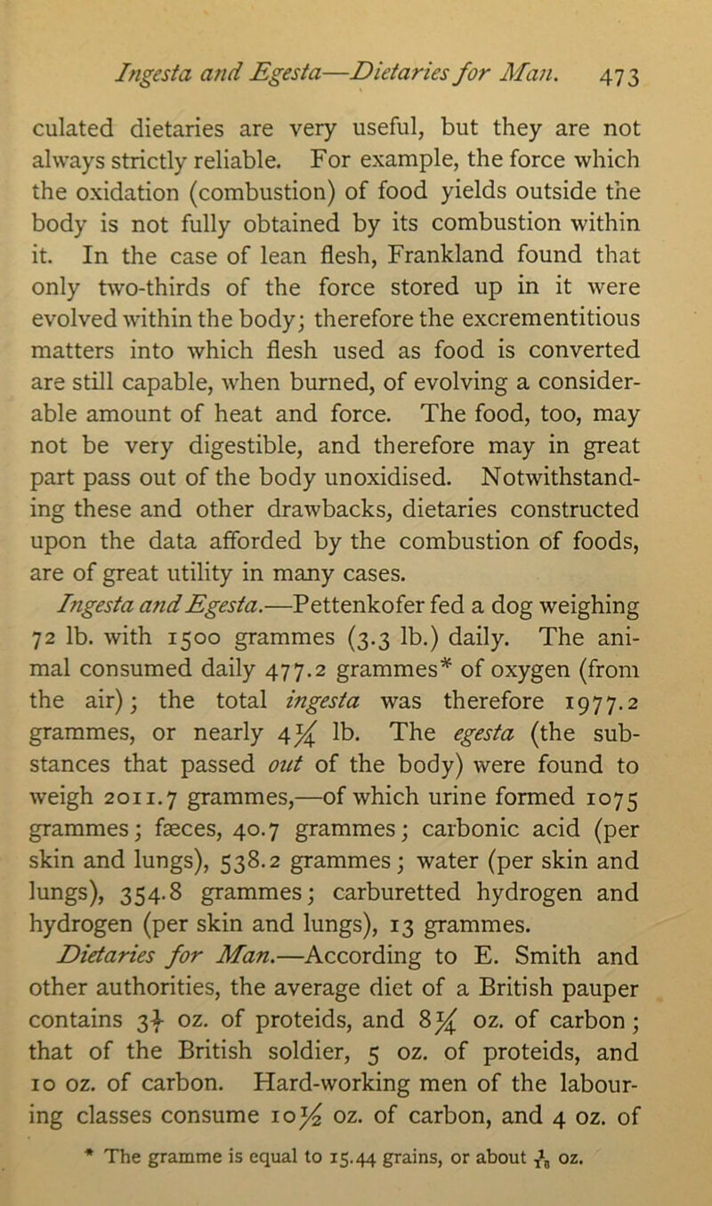 ciliated dietaries are very useful, but they are not always strictly reliable. For example, the force which the oxidation (combustion) of food yields outside the body is not fully obtained by its combustion within it. In the case of lean flesh, Frankland found that only two-thirds of the force stored up in it were evolved within the body; therefore the excrementitious matters into which flesh used as food is converted are still capable, when burned, of evolving a consider- able amount of heat and force. The food, too, may not be very digestible, and therefore may in great part pass out of the body unoxidised. Notwithstand- ing these and other drawbacks, dietaries constructed upon the data afforded by the combustion of foods, are of great utility in many cases. Ingesta a?idEgesta.—Pettenkofer fed a dog weighing 72 lb. with 1500 grammes (3.3 lb.) daily. The ani- mal consumed daily 477.2 grammes* of oxygen (from the air); the total ingesta was therefore 1977.2 grammes, or nearly 4^ lb. The egesta (the sub- stances that passed out of the body) were found to weigh 2011.7 grammes,—of which urine formed 1075 grammes; faeces, 40.7 grammes; carbonic acid (per skin and lungs), 538.2 grammes; water (per skin and lungs), 354.8 grammes; carburetted hydrogen and hydrogen (per skin and lungs), 13 grammes. Dietaries for Man.—According to E. Smith and other authorities, the average diet of a British pauper contains 3^ oz. of proteids, and 8 oz. of carbon ; that of the British soldier, 5 oz. of proteids, and 10 oz. of carbon. Hard-working men of the labour- ing classes consume 10^ oz. of carbon, and 4 oz. of * The gramme is equal to 15.44 grains, or about ^ oz.