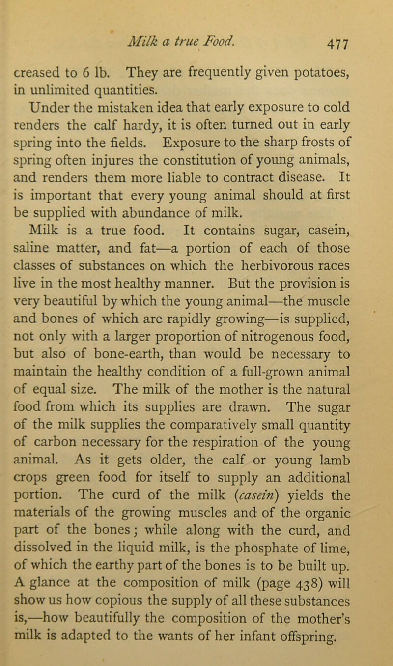 Milk a true Food. creased to 6 lb. They are frequently given potatoes, in unlimited quantities. Under the mistaken idea that early exposure to cold renders the calf hardy, it is often turned out in early spring into the fields. Exposure to the sharp frosts of spring often injures the constitution of young animals, and renders them more liable to contract disease. It is important that every young animal should at first be supplied with abundance of milk. Milk is a true food. It contains sugar, casein, saline matter, and fat—a portion of each of those classes of substances on which the herbivorous races live in the most healthy manner. But the provision is very beautiful by which the young animal—the muscle and bones of which are rapidly growing—is supplied, not only with a larger proportion of nitrogenous food, but also of bone-earth, than would be necessary to maintain the healthy condition of a full-grown animal of equal size. The milk of the mother is the natural food from which its supplies are drawn. The sugar of the milk supplies the comparatively small quantity of carbon necessary for the respiration of the young animal. As it gets older, the calf or young lamb crops green food for itself to supply an additional portion. The curd of the milk {casein) yields the materials of the growing muscles and of the organic part of the bones; while along with the curd, and dissolved in the liquid milk, is the phosphate of lime, of which the earthy part of the bones is to be built up. A glance at the composition of milk (page 438) will show us how copious the supply of all these substances is,—how beautifully the composition of the mother’s milk is adapted to the wants of her infant offspring.