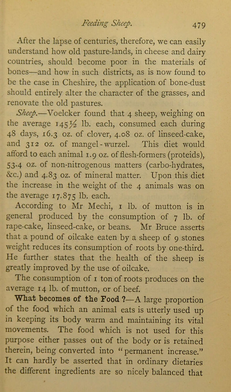 Feeding Sheep. After the lapse of centuries, therefore, we can easily understand how old pasture-lands, in cheese and dairy countries, should become poor in the materials of bones—and how in such districts, as is now found to be the case in Cheshire, the application of bone-dust should entirely alter the character of the grasses, and renovate the old pastures. Sheep.—Voelcker found that 4 sheep, weighing on the average 145^ lb. each, consumed each during 48 days, 16.3 oz. of clover, 4.08 oz. of linseed-cake, and 312 oz. of mangel-wurzel. This diet would afford to each animal 1.9 oz. of flesh-formers (proteids), 53.4 oz. of non-nitrogenous matters (carbo-hydrates, &c.) and 4.83 oz. of mineral matter. Upon this diet the increase in the weight of the 4 animals was on the average 17.875 lb. each. According to Mr Mechi, 1 lb. of mutton is in general produced by the consumption of 7 lb. of rape-cake, linseed-cake, or beans. Mr Bruce asserts that a pound of oilcake eaten by a sheep of 9 stones weight reduces its consumption of roots by one-third. He further states that the health of the sheep is greatly improved by the use of oilcake. The consumption of 1 ton of roots produces on the average 14 lb. of mutton, or of beef. What becomes of the Food ?—A large proportion of the food which an animal eats is utterly used up in keeping its body warm and maintaining its vital movements. The food which is not used for this purpose either passes out of the body or is retained therein, being converted into “permanent increase.” It can hardly be asserted that in ordinary dietaries the different ingredients are so nicely balanced that