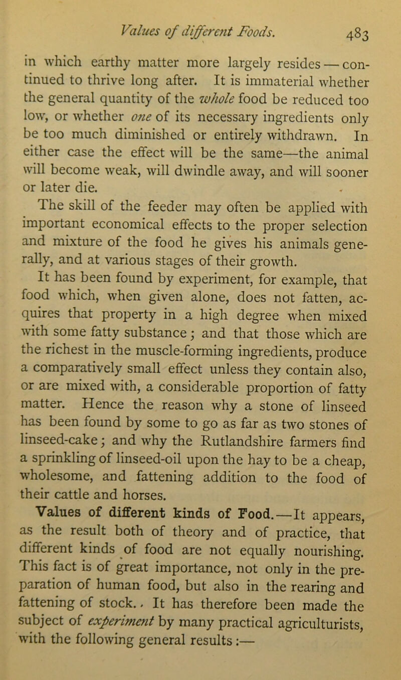 in which earthy matter more largely resides — con- tinued to thrive long after. It is immaterial whether the general quantity of the whole food be reduced too low, or whether one of its necessary ingredients only be too much diminished or entirely withdrawn. In either case the effect will be the same—the animal will become weak, will dwindle away, and will sooner or later die. The skill of the feeder may often be applied with important economical effects to the proper selection and mixture of the food he gives his animals gene- rally, and at various stages of their growth. It has been found by experiment, for example, that food which, when given alone, does not fatten, ac- quires that property in a high degree when mixed with some fatty substance; and that those which are the richest in the muscle-forming ingredients, produce a comparatively small effect unless they contain also, or are mixed with, a considerable proportion of fatty matter. Hence the reason why a stone of linseed has been found by some to go as far as two stones of linseed-cake; and why the Rutlandshire farmers find a sprinkling of linseed-oil upon the hay to be a cheap, wholesome, and fattening addition to the food of their cattle and horses. Values of different kinds of Food.—It appears, as the result both of theory and of practice, that different kinds of food are not equally nourishing. This fact is of great importance, not only in the pre- paration of human food, but also in the rearing and fattening of stock.. It has therefore been made the subject of experiment by many practical agriculturists, with the following general results:—