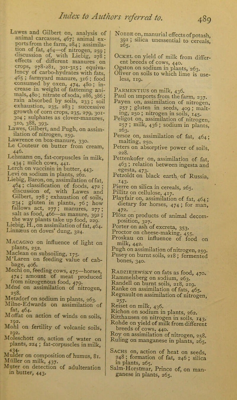 Lawes and Gilbert on, analysis of animal carcasses, 467; animal ex- ports from the farm, 284; assimila- tion of fat, 464—of nitrogen, 259 ; discussion of, with Liebig, 278; effects of different manures on crops, 278-281, 301-315; equiva- lency of carbo-hydrates with fats, 465 ; farmyard manure, 316; food consumed by oxen, 474, 480; in- crease in weight of fattening ani- mals, 480; nitrate of soda, 286, 386; rain absorbed by soils, 233; soil exhaustion, 235, 283; successive growth of corn crops, 235, 279, 301- 304 ; sulphates as clover-manures, 310, 388, 393. Lawes, Gilbert, and Pugh, on assim- ilation of nitrogen, 259. Lawrence on box-manure, 330. Le Couteur on butter from cream, 446. Lehmann on, fat-corpuscles in milk, 434 ; milch cows, 441. Lerch on vaccinin in butter, 443. Levi on sodium in plants, 262. Liebig, Baron, on, assimilation of fat, 464; classification of foods, 472 ; discussion of, with Lawes and Gilbert, 278 ; exhaustion of soils, 234 J gluten in plants, 76; how fallows act, 277; manures, 277; salt as food, 466—as manure, 392 ; the way plants take up food, 229. Liebig, H., on assimilation of fat, 464. Linnseus on doves’ dung, 324. Macagno on influence of light on plants, 252. Maclean on subsoiling, 173. McLaren on feeding value of cab- bage, 406. Mechi on, feeding cows, 475—horses, 474; amount of meat produced from nitrogenous food, 479. Mdne on assimilation of nitrogen, Metzdorf on sodium in plants, 263. Milne-Edwards on assimilation of fat, 464. Moffat on action of winds on soils, 192. Mohl on fertility of volcanic soils, 192. Moleschott on, action of water on plants, 224 ; fat-corpuscles in milk, 434- Mulder on composition of humus, 8r. Muller on milk, 437. Muter on detection of adulteration in butter, 443. Nobbe on, manurial effects of potash, 391; silica unessential to cereals, 265. Ockel on yield of milk from differ- ent breeds of cows, 440. Ogston on sodium in plants, 263. Oliver on soils to which lime is use- less, 119. Parmentius on milk, 436. Paul on imports from the farm, 237. Payen on, assimilation of nitrogen, ?57 i gluten in seeds, 409 ; malt- ing, 250 ; nitrogen in soils, 145. Peligot on, assimilation of nitrogen, 257 ; milk, 436 ; sodium in plants, 263. Persoz on, assimilation of fat, 464; malting, 250. Peters on absorptive power of soils, 228. Pettenkofer on, assimilation of fat, 463 ; relation between ingesta and egesta, 473. Petzoldt on black earth of Russia, *43- Pierre on silica in cereals, 265. Pillitz on cellulose, 417. Playfair on, assimilation of fat, 464; dietary for horses, 474 ; for man, 472. Plosz on products of animal decom- position, 327. Porter on ash of excreta, 353. Proctor on cheese-making, 455. Proskau on influence of food on milk, 442. Pugh on assimilation of nitrogen, 259. Pusey on burnt soils, 218 ; fermented bones, 340. Radziejewsky on fats as food, 470. Rammelsberg on sodium, 263. Randell on burnt soils, 218, 219. Ranke on assimilation of fats, 465. Regnault on assimilation of nitrogen, 2.57- Reiset on milk, 436, Richon on sodium in plants, 262. Ritthausen on nitrogen in soils, 143. Rohde on yield of milk from different breeds of cows, 440. Roy on assimilation of nitrogen, 258. Ruling on manganese in plants, 265. Sachs on, action of heat on seeds, 248 ; formation of fat, 246 ; silica in plants, 265. Salm-Horstmar, Prince of, on man- ganese in plants, 265.