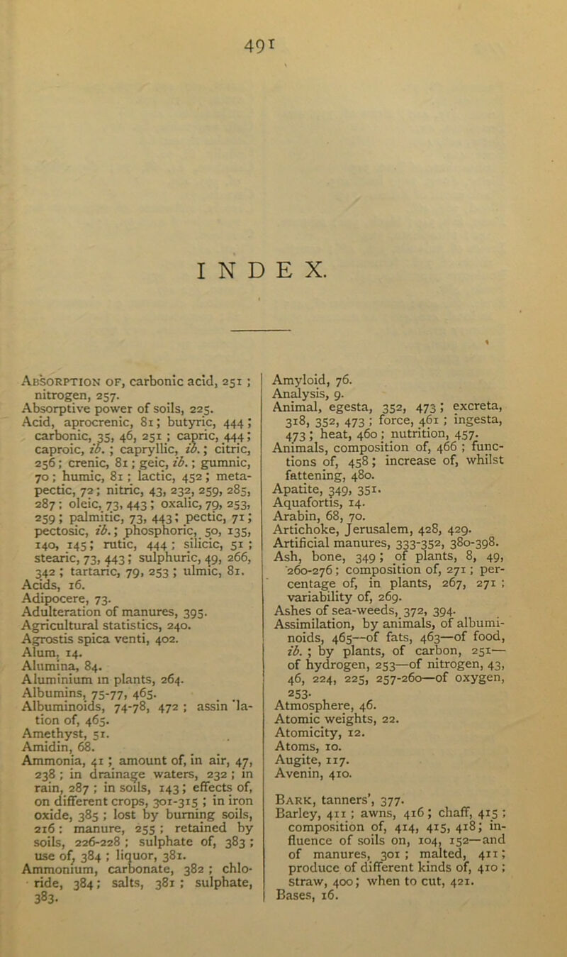 INDEX. Absorption of, carbonic acid, 251; nitrogen, 257. Absorptive power of soils, 225. Acid, aprocrenic, 81; butyric, 444; carbonic, 35, 46, 231; capric, 444; caproic, ib. ; capryllic, zb.; citric, 256; crenic, 81; geic, ib.; gumnic, 70 ; humic, 81; lactic, 452 ; meta- pectic, 72; nitric, 43, 232, 259, 285, 287; oleic, 73, 443 ; oxalic, 79, 253, 259 ; palmitic, 73, 443; pectic, 71; pectosic, ib.; phosphoric, 50, 135, 140, 145; rutic, 444; silicic, 51; stearic, 73, 443; sulphuric, 49, 266, 342 ; tartaric, 79, 253 ; ulmic, 81. Acids, 16. Adipocere, 73. Adulteration of manures, 393. Agricultural statistics, 240. Agrostis spica venti, 402. Alum, 14. Alumina, 84. Aluminium m plants, 264. Albumins, 75-77, 463. Albuminoids, 74-78, 472 ; assin Na- tion of, 463. Amethyst, 51. Amidin, 68. Ammonia, 41; amount of, in air, 47, 238 ; in drainage waters, 232 ; m rain, 287 ; in soils, 143; effects of, on different crops, 301-3x5 ; in iron oxide, 385 ; lost by burning soils, 216: manure, 253 ; retained by soils, 226-228 ; sulphate of, 383 ; use of, 384 ; liquor, 381. Ammonium, carbonate, 382 ; chlo- ride, 384; salts, 381 ; sulphate, 383- Amyloid, 76. Analysis, 9. Animal, egesta, 332, 473; excreta, 318, 352, 473 ; force, 461 ; ingesta, 473; heat, 460 ; nutrition, 457. Animals, composition of, 466 ; func- tions of, 458; increase of, whilst fattening, 480. Apatite, 349, 351- Aquafortis, 14. Arabin, 68, 70. Artichoke, Jerusalem, 428, 429. Artificial manures, 333-352, 380-398. Ash, bone, 349; of plants, 8, 49, '260-276 ; composition of, 271; per- centage of, in plants, 267, 271 ; variability of, 269. Ashes of sea-weeds, 372, 394. Assimilation, by animals, of albumi- noids, 465—of fats, 463—of food, ib. ; by plants, of carbon, 251— of hydrogen, 253—of nitrogen, 43, 46, 224, 225, 257-260—of oxygen, 253- Atmosphere, 46. Atomic weights, 22. Atomicity, 12. Atoms, xo. Augite, 117. Avenin, 410. Bark, tanners’, 377. Barley, 411; awns, 416; chaff, 415 ; composition of, 414, 415, 418; in- fluence of soils on, 104, 152— and of manures, 301 ; malted, 4x11 produce of different kinds of, 410 ; straw, 400; when to cut, 421. Bases, 16.